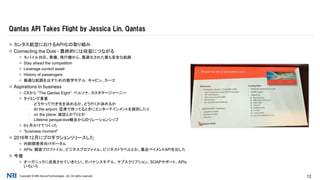 Copyright © NRI SecureTechnologies, Ltd. All rights reserved. 12
 カンタス航空におけるAPI化の取り組み
 Connecting the Dots - 最終的には収益につながる
 モバイル対応、整備、飛行機から、最適化された最も安全な航路
 Stay ahead the competition
 Leverage current asset
 History of passengers
 最適な航路を出すための数学モデル: キャビン、カーゴ
 Aspirations in business
 CXから “The Qantas Eight”: ペルソナ、カスタマージャーニー
 タイミング重要
▪ どうやって行き先を決めるか、どう行くか決めるか
▪ At the airport: 空港で待ってるときにエンターテインメントを提供したり
▪ on the plane: 雑誌とかTVとか
▪ Lifetime perspective観点からのリレーションシップ
 6ヶ月かけてつくった
 "business moment"
 2016年12月にプロダクションリリースした
 内部開発者向けポータル
 APIs: 顧客プロファイル、ビジネスプロファイル、ビジネストラベルとか。最近ペイメントAPIを出した
 今後
 オーガニックに成長させていきたい。ガバナンスモデル、サブスクリプション、SOAPサポート、APIs
いろいろ
Qantas API Takes Flight by Jessica Lin, Qantas
 