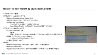 Copyright © NRI SecureTechnologies, Ltd. All rights reserved. 13
 プラットフォーム戦略
 プラットフォームのエコシステム
 Platform Ecosystems, Amit Tiwana, 2014
 APIがデベロッパーにとってのブループリントになる
 Chicken and Egg problem
▪ ショッピングモールの例。テナントをどう入れるか
▪ OpenTableの例。レストラン予約システム、はじめは電話予約代行から
 プラットフォームのチャレンジ
 モジュール化のマイナス面
▪ 鶏と卵
▪ 開発するためにはプラットフォームが必要で、プラットフォームを作るには時間がかかる
 開発者をどうひきつけ、エンゲージするか
▪ シンプルかつパワフルじゃいといけない
 企業内でのSOAアレルギー
 Roles
 Platform Engineering: プラットフォームをビルドすることに責任を持つ
 Platform Orchestration
 App Developent: Autonomy - 上の2つとは関係なく、アプリケーション開発ができること
Release Your Inner Platform by Saul Caganoff, Deloitte
 