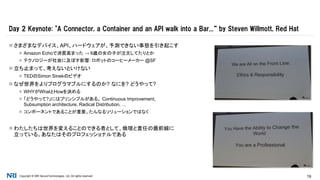 Copyright © NRI SecureTechnologies, Ltd. All rights reserved. 19
 さまざまなデバイス、API、ハードウェアが、予測できない事態を引き起こす
 Amazon Echoで消費高まった → 6歳の女の子が注文してたりとか
 テクノロジーが社会に及ぼす影響: ロボットのコーヒーメーカー @SF
 立ち止まって、考えないといけない
 TEDのSimon Sinekのビデオ
 なぜ世界をよりプログラマブルにするのか? なにを? どうやって?
 WHYがWhatとHowを決める
 「どうやって?」にはプリンシプルがある。 Continuous Improvement,
Subsumption architecture, Radical Distribution, …
 コンポーネントであることが重要。たんなるソリューションではなく
 わたしたちは世界を変えることのできる者として、倫理と責任の最前線に
立っている。あなたはそのプロフェッショナルである
Day 2 Keynote: "A Connector, a Container and an API walk into a Bar...“ by Steven Willmott, Red Hat
 