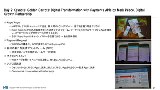 Copyright © NRI SecureTechnologies, Ltd. All rights reserved. 21
 Kopo Kopo
 M-PESA：テキストメッセージで送金。個人間のトランザクション。店で物を買う用途ではない
 Kopo Kopo: M-PESAの基盤を使った決済プラットフォーム。マーチャント向けスマートフォンAppを提供
し、コーヒーショップが分析ツールを持てるように
 さらにKopo Kopoがキャッシュフローを把握できる → ある意味銀行
 PaymentRequest
 W3CのAPI標準化。 APIが決済システムをspin upする
 豪州の新たな決済プラットフォーム (NPP)
 35年前のバッチ前提のフレームワークを刷新
 マイクロペイメント
 Webページを開いてペニーを払う感じ。全く新しいエコシステム
 アプリ間決済
 ウォレットからレストランAppに決済、さらにレストランAppからタクシー配車Appに決済
 Commercial conversation with other apps
Day 2 Keynote: Golden Carrots: Digital Transformation with Payments APIs by Mark Pesce, Digital
Growth Partnership
 