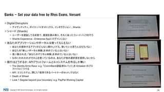 Copyright © NRI SecureTechnologies, Ltd. All rights reserved. 24
 Digital Disruptors
 アイデンティティ、ボイス（バイオメトリクス、インタラクション）、Shards
 シャード (Shards)
 ユーザーを認証してる状態で、意図を読み取り、それにあったフィードバックを行う
 Shards Experience - Enterprise Appにログインしない
 あなたのアプリケーションやポータルは使ってもらえない
 あなたの提供するアプリがどんなに輝かしくても、使いたいと思う人はもういない
 あなたの「新しいポータル体験」を求めている人はいない
 言い換えれば、「あなたのデジタル体験」を求めている人はいない
 なのにわれわれがそれらを使っているのは、あなたが他の選択肢を提供しないから
 銀行はどうするか: APIプラットフォームとエコシステムを作るしか無い
 The Identity Arms Race: e.g. 「CommBank認証済みバッジ」を Airtasker のプロ
ファイルにつける
 API: エコシステム。閉じた「信用できるパートナーのセット」ではなく
 Death of Wheel
 Look 1 Degree beyond your boundary: e.g. PayPal Working Capital
Banks - Set your data free by Rhys Evans, Versant
 