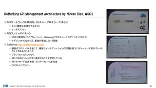 Copyright © NRI SecureTechnologies, Ltd. All rights reserved. 26
 APIゲートウェイは単純なパススループロキシーではない
 もっと複雑な処理をするように
 インタラクション
 APIファサードパターン
 ESBが複雑なインテグレーション、Gatewayがプロキシーとかアナリティクスとか
 アディショナルなホップ、管理が複雑、という問題
 Ballerina http://ballerinalang.org/
 顧客のプロジェクトを通じて、複雑なインテグレーションの問題を扱うにはシーケンス図がグレイト
ウェイであるとわかった
 グラフィカルなシンタクス
 APIが他のいろんなEPと通信することを想定している
 APIファサードの再発明 -インターフェースを生成
 CI/CDパイプライン
Rethinking API Management Architecture by Nuwan Dias, WSO2
 