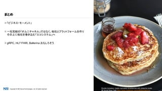 Copyright © NRI SecureTechnologies, Ltd. All rights reserved. 27
 「ビジネス・モーメント」
 一社完結の「オムニチャネル」ではなく、他社とプラットフォームを作り
その上に他社を巻き込む「エコシステム」へ
 gRPC, HL7 FHIR, Ballerina おもしろそう
まとめ
Ricotta hotcakes, maple marinated strawberries with pistachio butter
@ Social Brew Café https://www.instagram.com/p/BRB4O9lAZzo/
 