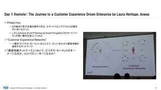 Copyright © NRI SecureTechnologies, Ltd. All rights reserved. 7
 Philips Hue
 API経由で色や光量を操作できる。スマートフォンアプリからの操作
がいまいちだった
 しかしAmazon EchoやSamsung SmartThingsのようなサードパー
ティが使い勝手を良くしてくれた
 “Customer Experience Networks”
 一瞬の「ビジネス・モーメント」をとらえて、そこに合わせた顧客体験を
提供するネットワーク
 「顧客体験ネットワーク」において、ビジネス・モーメントのオー
ナーになるか、コントリビューターになるか?
Day 1 Keynote： The Journey to a Customer Experience Driven Enterprise by Laura Heritage, Axway
 
