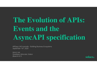 The Evolution of APIs:
Events and the
AsyncAPI specification
APIDays LIVE Australia – Building Business Ecosystems
September 16th, 2020
Aaron Lee
Developer Advocate, Solace
@aaron-613
 