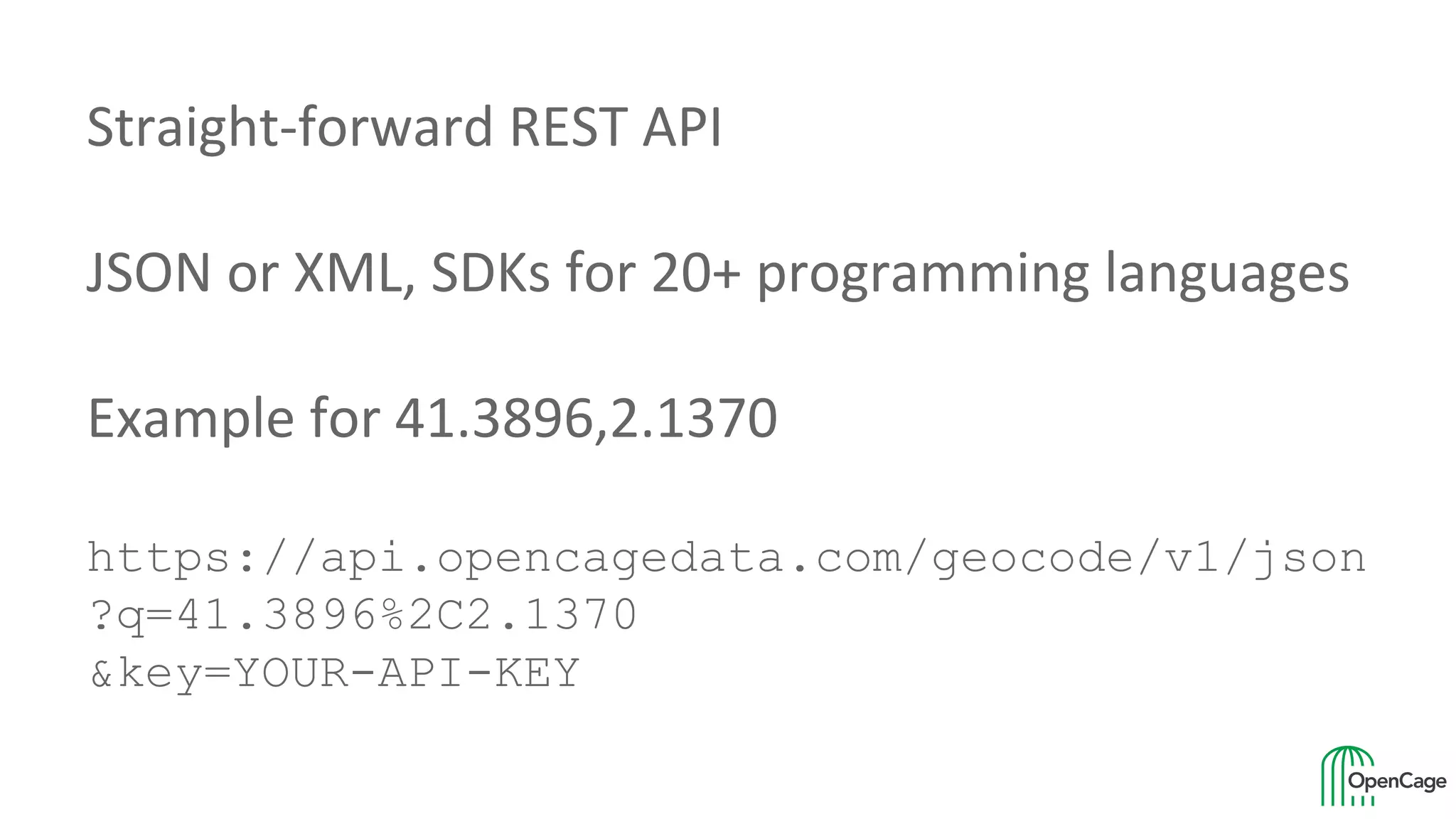 Straight-forward REST API
JSON or XML, SDKs for 20+ programming languages
Example for 41.3896,2.1370
https://api.opencagedata.com/geocode/v1/json
?q=41.3896%2C2.1370
&key=YOUR-API-KEY
 