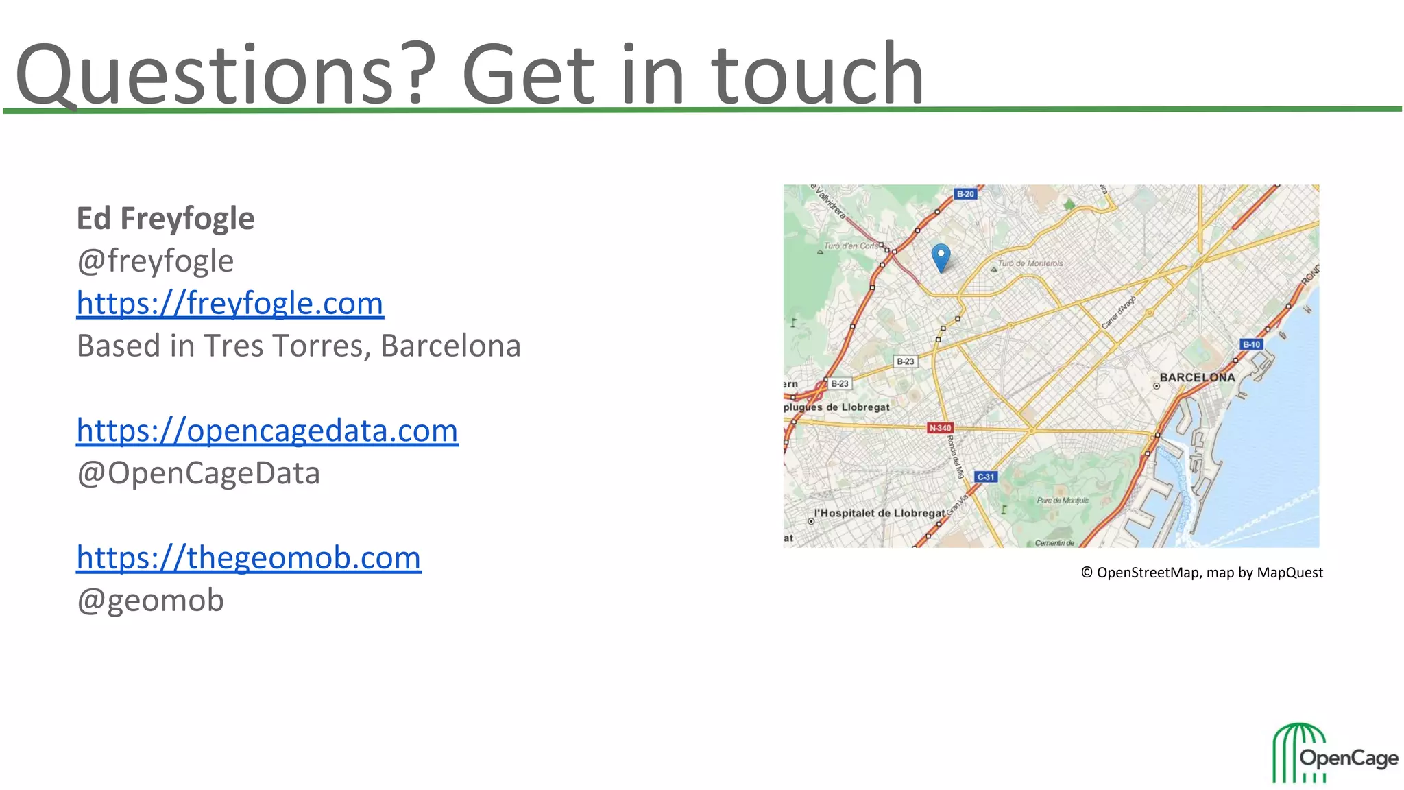 Ed Freyfogle
@freyfogle
https://freyfogle.com
Based in Tres Torres, Barcelona
https://opencagedata.com
@OpenCageData
https://thegeomob.com
@geomob
© OpenStreetMap, map by MapQuest
Questions? Get in touch
 