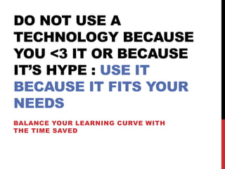 DO NOT USE A
TECHNOLOGY BECAUSE
YOU <3 IT OR BECAUSE
IT’S HYPE : USE IT
BECAUSE IT FITS YOUR
NEEDS
BALANCE YOUR LEARNING CURVE WITH
THE TIME SAVED
 