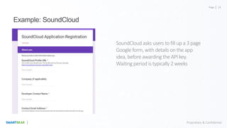 Page
Proprietary & Confidential
Example: SoundCloud
SoundCloud asks users to fill up a 3 page
Google form, with details on the app
idea, before awarding the API key.
Waiting period is typically 2 weeks
24
 