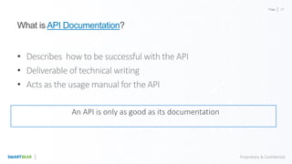 Page
Proprietary & Confidential
What is API Documentation?
• Describes how to be successful with the API
• Deliverable of technical writing
• Acts as the usage manual for the API
An API is only as good as its documentation
27
 