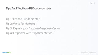 Page
Proprietary & Confidential
Tips for Effective API Documentation
Tip 1: List the Fundamentals
Tip 2: Write for Humans
Tip 3: Explain your Request-Response Cycles
Tip 4: Empower with Experimentation
37
 