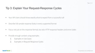 Page
Proprietary & Confidential
Tip 3: Explain Your Request-Response Cycles
• Your APIUsers should know exactlywhatto expectfrom a successful call
• Describe full sample response body in everysupported format
• Focus not just on the response format,but also HTTP response headers and error codes
• Provide enough context using examples
1. Examples in Use Cases
2. Examples in Request-Response Cycles
45
 
