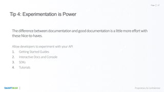 Page
Proprietary & Confidential
Tip 4: Experimentation is Power
Thedifferencebetweendocumentationandgooddocumentationisalittlemoreeffortwith
theseNice-to-haves.
Allow developers toexperiment withyour API
1. Getting StartedGuides
2. InteractiveDocs and Console
3. SDKs
4. Tutorials
47
 