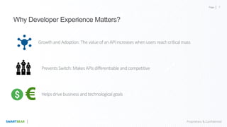 Page
Proprietary & Confidential
Why Developer Experience Matters?
Growth and Adoption: The value of anAPIincreases when users reachcriticalmass
PreventsSwitch: MakesAPIs differentiable and competitive
Helps drive business and technological goals
7
 