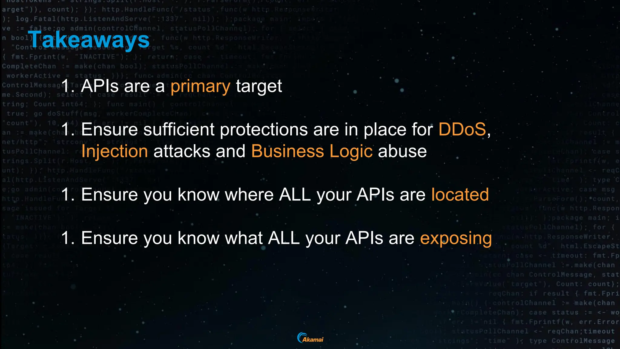 Takeaways
1. APIs are a primary target
1. Ensure sufficient protections are in place for DDoS,
Injection attacks and Business Logic abuse
1. Ensure you know where ALL your APIs are located
1. Ensure you know what ALL your APIs are exposing
 