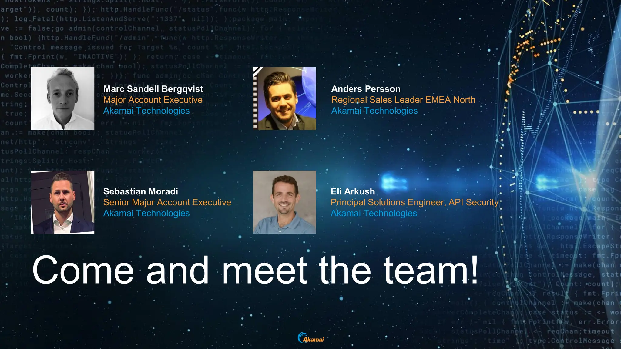 Come and meet the team!
Marc Sandell Bergqvist
Major Account Executive
Akamai Technologies
Anders Persson
Regional Sales Leader EMEA North
Akamai Technologies
Sebastian Moradi
Senior Major Account Executive
Akamai Technologies
Eli Arkush
Principal Solutions Engineer, API Security
Akamai Technologies
 