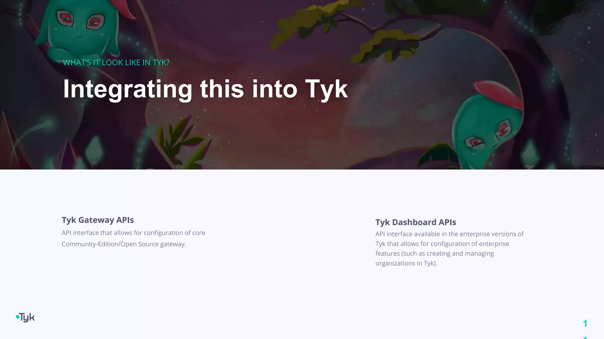 1
Integrating this into Tyk
WHAT’S IT LOOK LIKE IN TYK?
Tyk Gateway APIs
API interface that allows for configuration of core
Community-Edition/Open Source gateway.
Tyk Dashboard APIs
API interface available in the enterprise versions of
Tyk that allows for configuration of enterprise
features (such as creating and managing
organizations in Tyk).
 