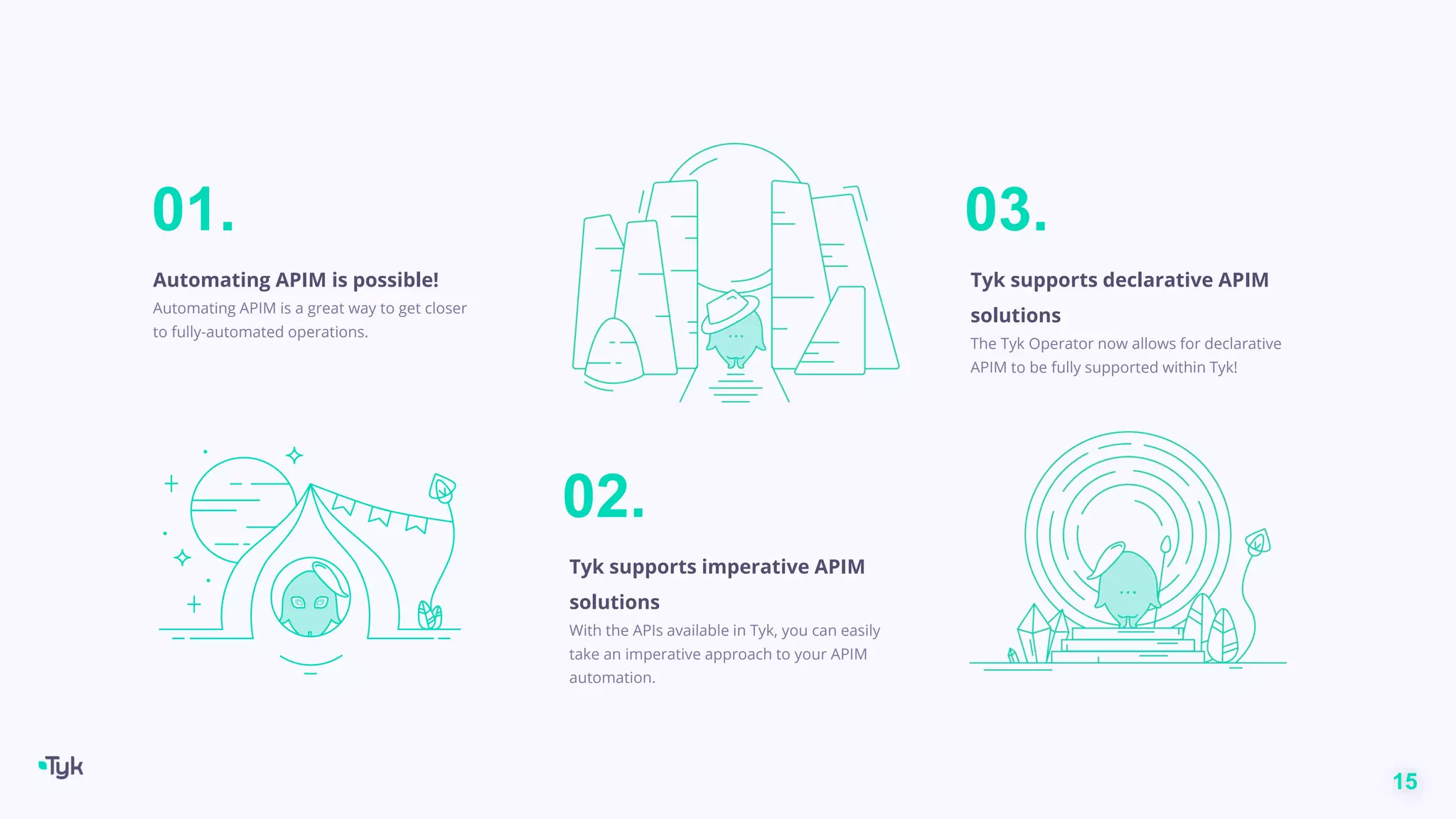 15
01.
Automating APIM is possible!
Automating APIM is a great way to get closer
to fully-automated operations.
02.
Tyk supports imperative APIM
solutions
With the APIs available in Tyk, you can easily
take an imperative approach to your APIM
automation.
03.
Tyk supports declarative APIM
solutions
The Tyk Operator now allows for declarative
APIM to be fully supported within Tyk!
 