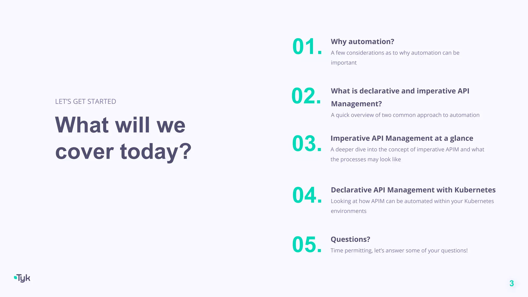 3
What will we
cover today?
LET’S GET STARTED
Why automation?
A few considerations as to why automation can be
important
01.
Questions?
Time permitting, let’s answer some of your questions!
05.
Imperative API Management at a glance
A deeper dive into the concept of imperative APIM and what
the processes may look like
03.
Declarative API Management with Kubernetes
Looking at how APIM can be automated within your Kubernetes
environments
04.
What is declarative and imperative API
Management?
A quick overview of two common approach to automation
02.
 