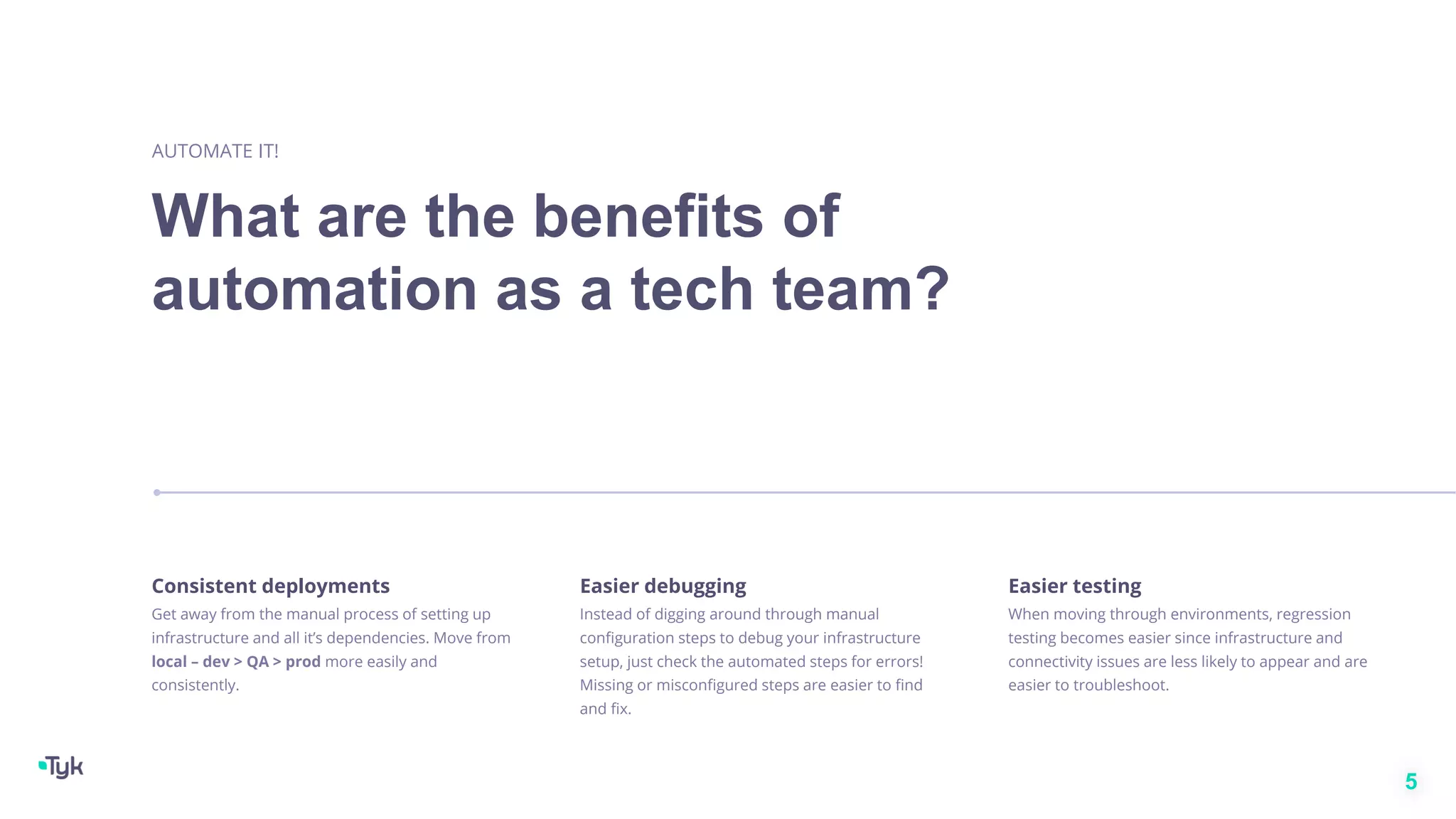What are the benefits of
automation as a tech team?
AUTOMATE IT!
5
Consistent deployments
Get away from the manual process of setting up
infrastructure and all it’s dependencies. Move from
local – dev > QA > prod more easily and
consistently.
Easier debugging
Instead of digging around through manual
configuration steps to debug your infrastructure
setup, just check the automated steps for errors!
Missing or misconfigured steps are easier to find
and fix.
Easier testing
When moving through environments, regression
testing becomes easier since infrastructure and
connectivity issues are less likely to appear and are
easier to troubleshoot.
 