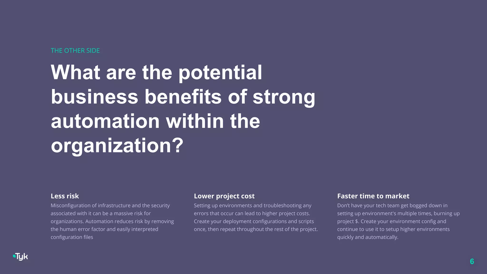 What are the potential
business benefits of strong
automation within the
organization?
THE OTHER SIDE
6
Less risk
Misconfiguration of infrastructure and the security
associated with it can be a massive risk for
organizations. Automation reduces risk by removing
the human error factor and easily interpreted
configuration files
Lower project cost
Setting up environments and troubleshooting any
errors that occur can lead to higher project costs.
Create your deployment configurations and scripts
once, then repeat throughout the rest of the project.
Faster time to market
Don’t have your tech team get bogged down in
setting up environment's multiple times, burning up
project $. Create your environment config and
continue to use it to setup higher environments
quickly and automatically.
 