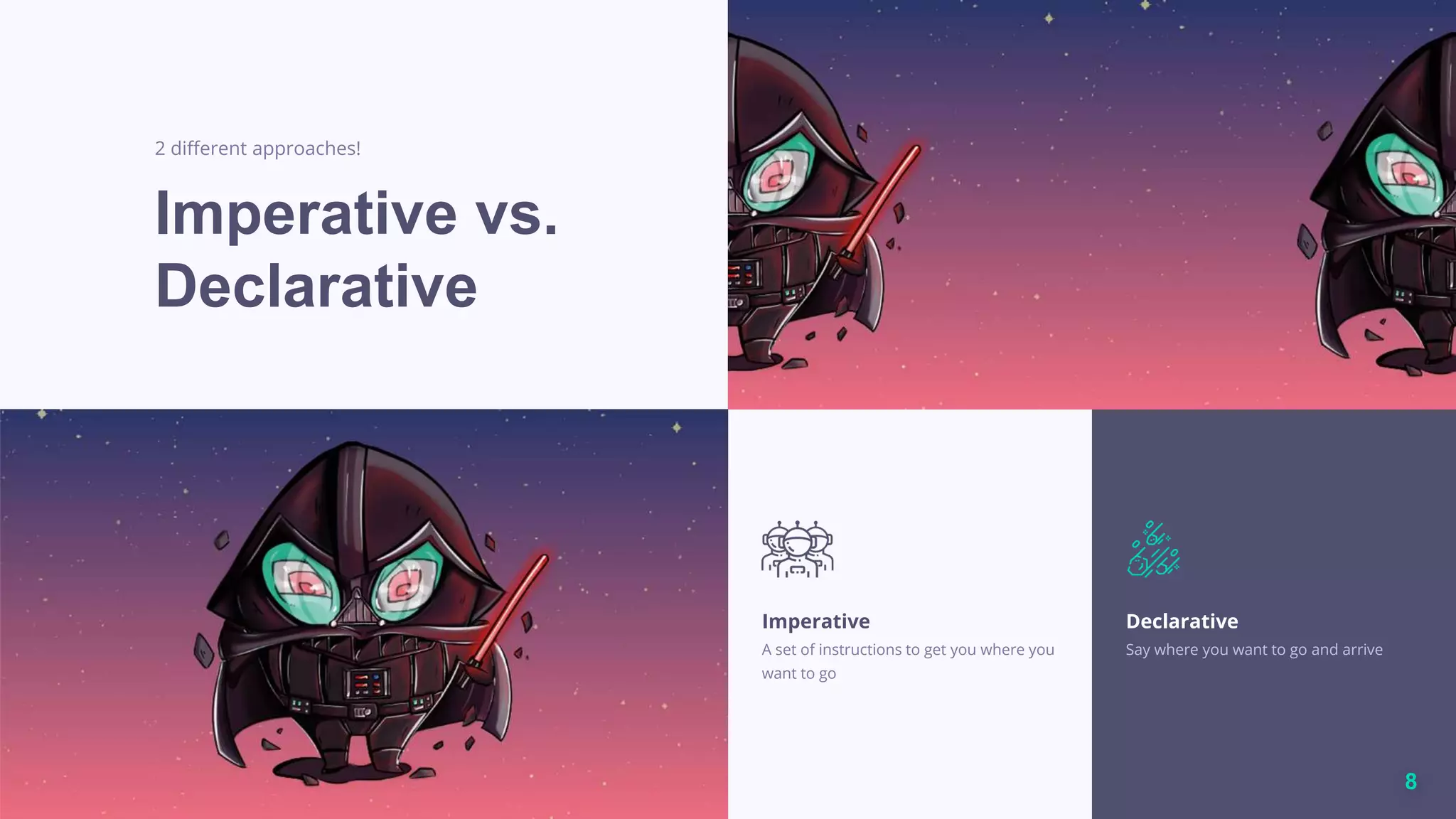 8
Imperative vs.
Declarative
2 different approaches!
Imperative
A set of instructions to get you where you
want to go
Declarative
Say where you want to go and arrive
 