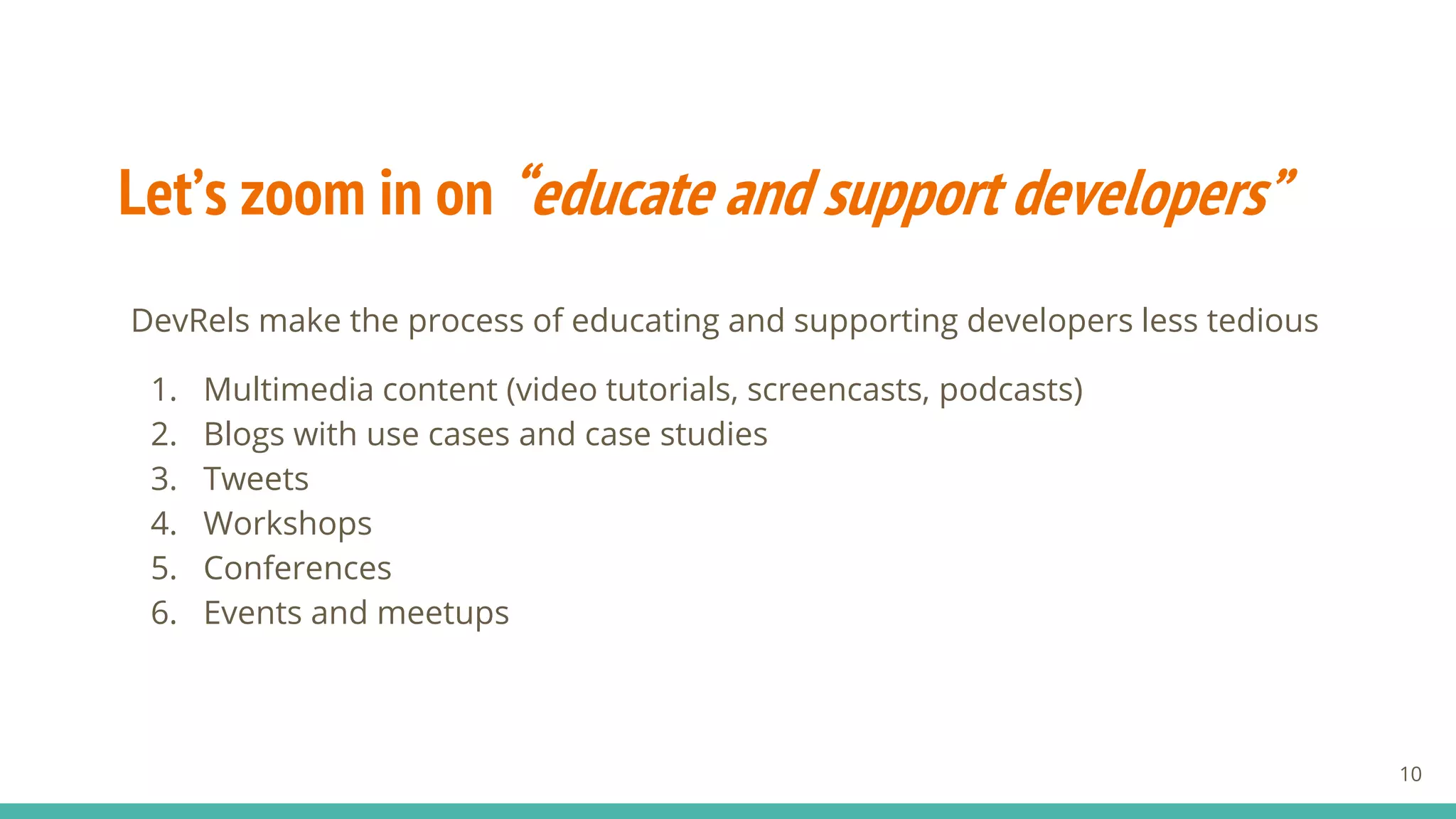 Let’s zoom in on “educate and support developers”
DevRels make the process of educating and supporting developers less tedious
1. Multimedia content (video tutorials, screencasts, podcasts)
2. Blogs with use cases and case studies
3. Tweets
4. Workshops
5. Conferences
6. Events and meetups
10
 