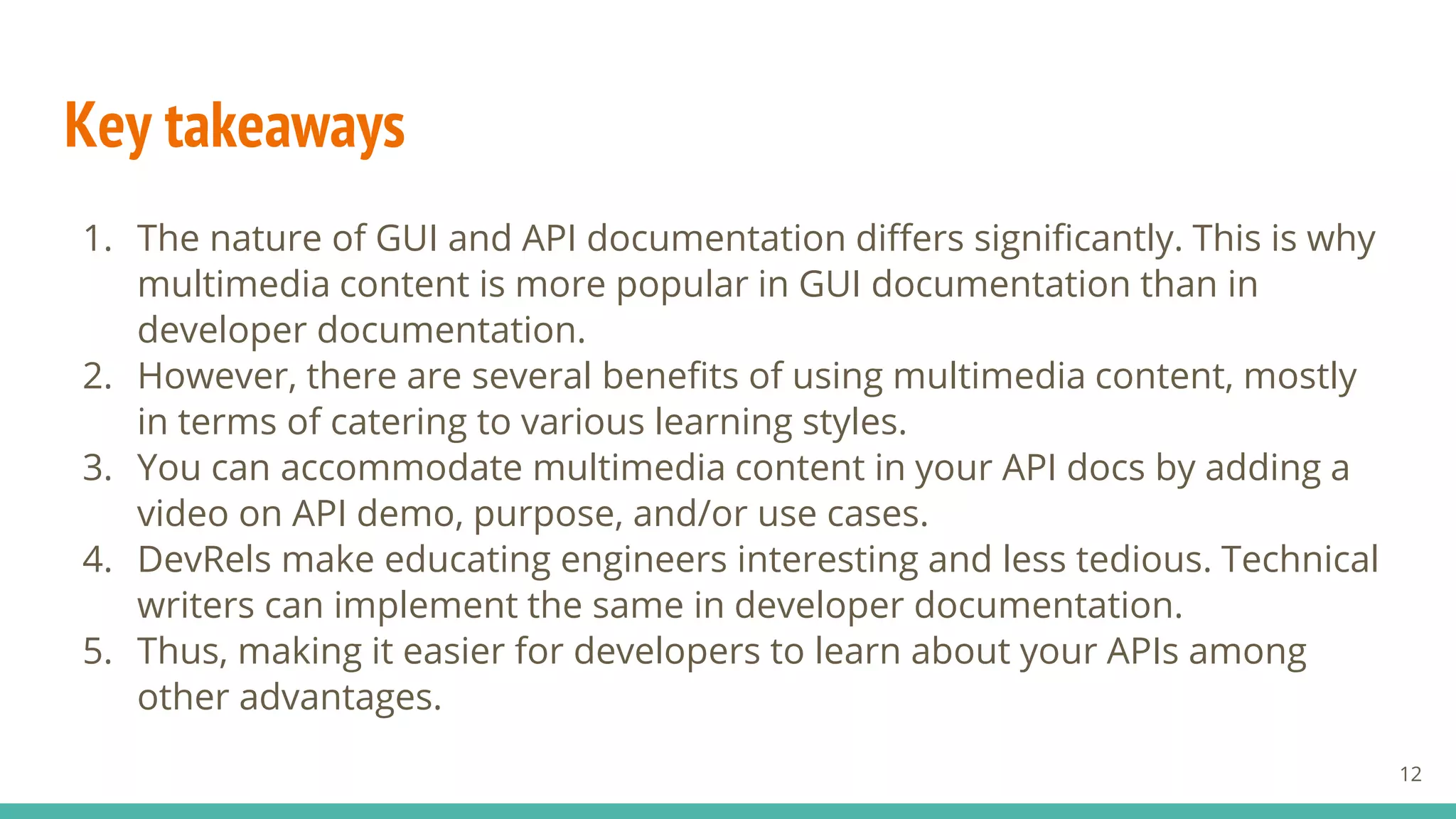 Key takeaways
1. The nature of GUI and API documentation differs significantly. This is why
multimedia content is more popular in GUI documentation than in
developer documentation.
2. However, there are several benefits of using multimedia content, mostly
in terms of catering to various learning styles.
3. You can accommodate multimedia content in your API docs by adding a
video on API demo, purpose, and/or use cases.
4. DevRels make educating engineers interesting and less tedious. Technical
writers can implement the same in developer documentation.
5. Thus, making it easier for developers to learn about your APIs among
other advantages.
12
 