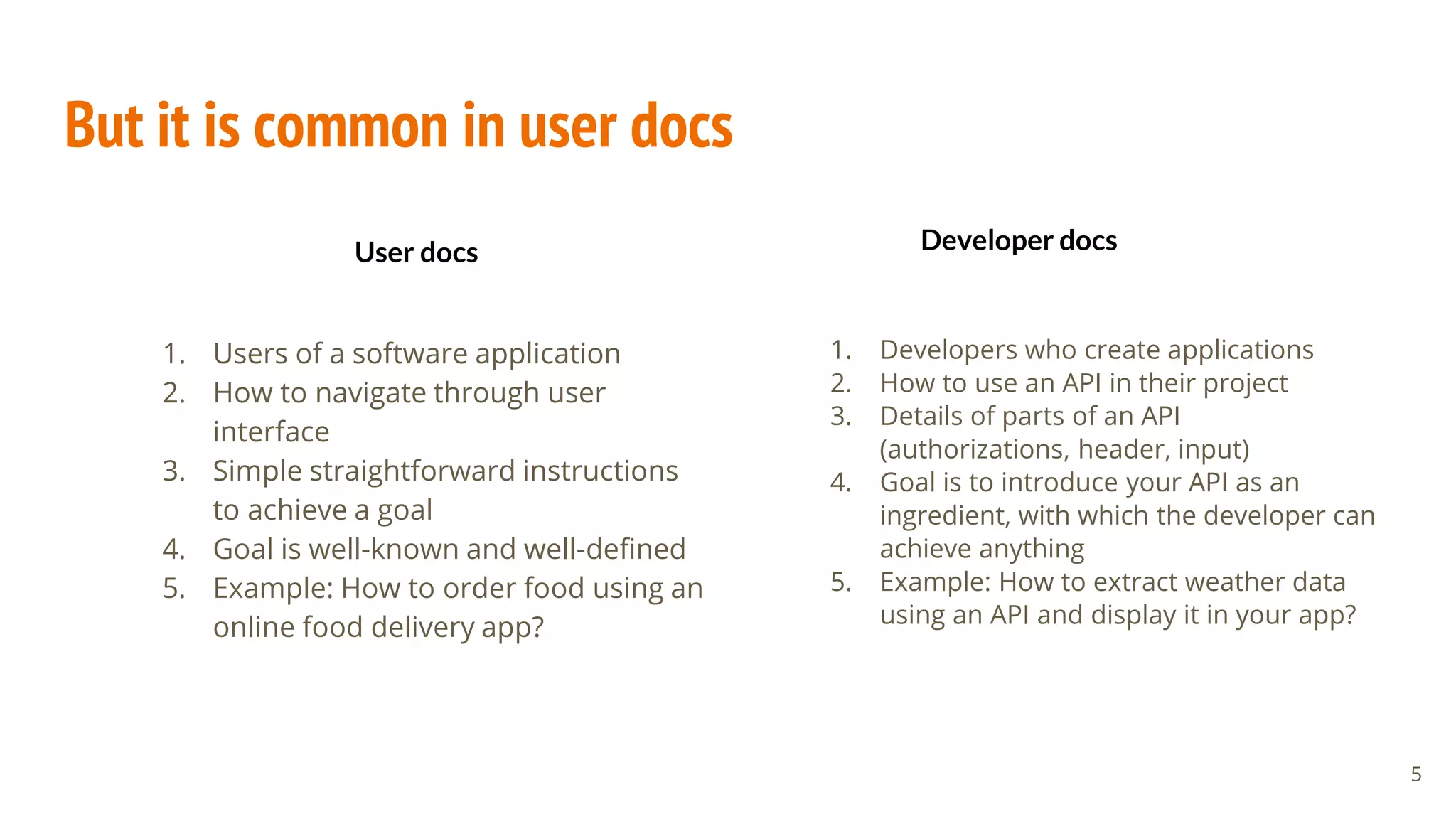 But it is common in user docs
1. Users of a software application
2. How to navigate through user
interface
3. Simple straightforward instructions
to achieve a goal
4. Goal is well-known and well-defined
5. Example: How to order food using an
online food delivery app?
1. Developers who create applications
2. How to use an API in their project
3. Details of parts of an API
(authorizations, header, input)
4. Goal is to introduce your API as an
ingredient, with which the developer can
achieve anything
5. Example: How to extract weather data
using an API and display it in your app?
5
User docs Developer docs
 