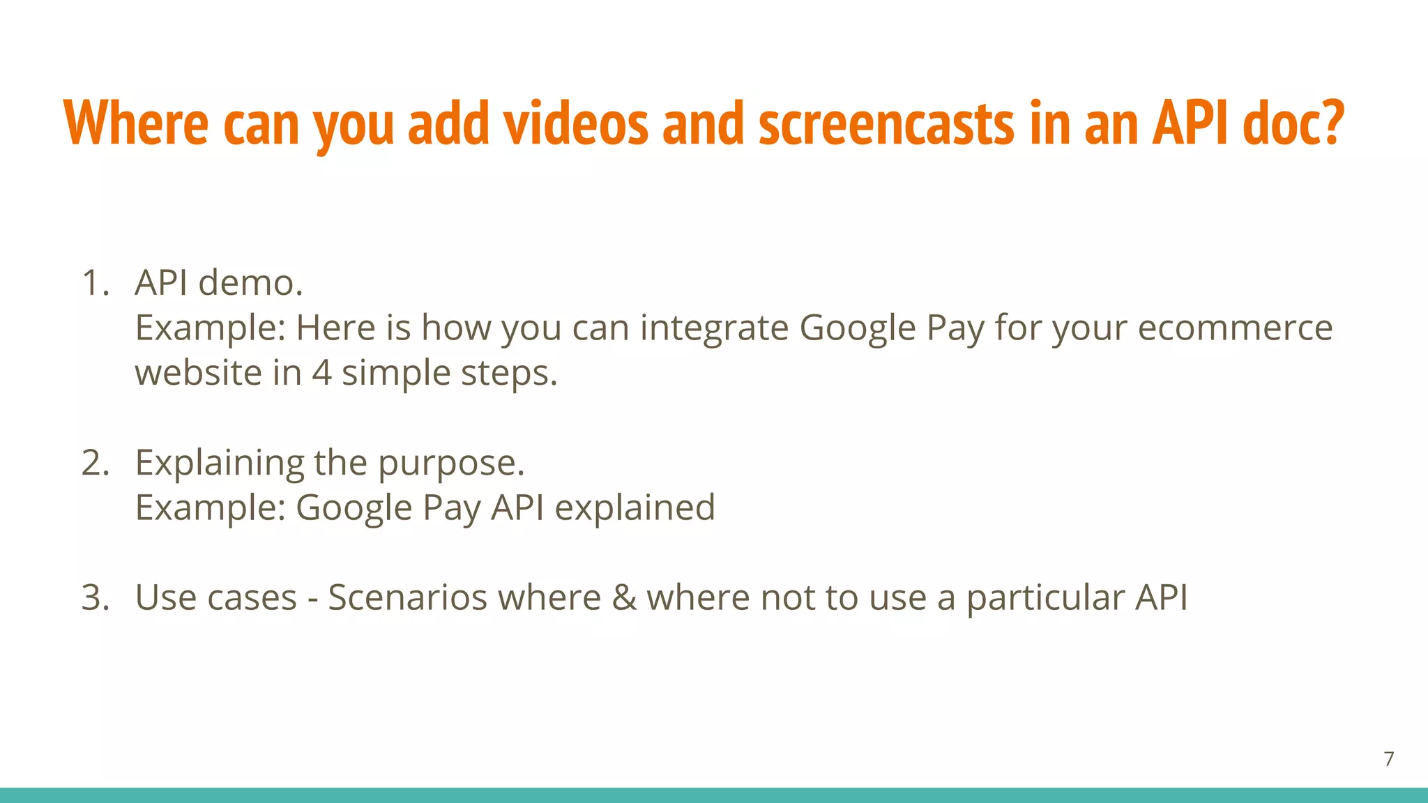 Where can you add videos and screencasts in an API doc?
1. API demo.
Example: Here is how you can integrate Google Pay for your ecommerce
website in 4 simple steps.
2. Explaining the purpose.
Example: Google Pay API explained
3. Use cases - Scenarios where & where not to use a particular API
7
 