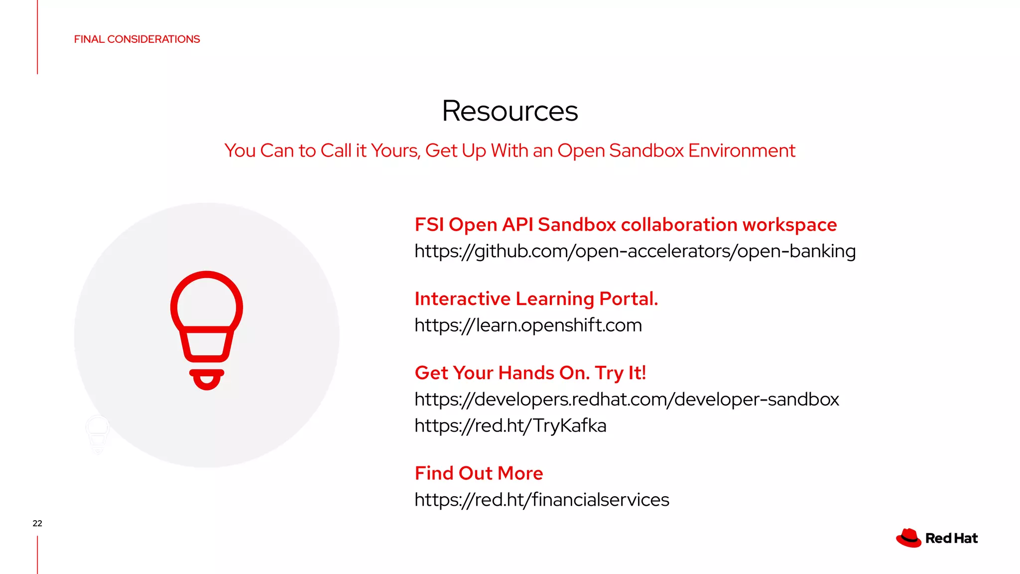 Resources
You Can to Call it Yours, Get Up With an Open Sandbox Environment
FSI Open API Sandbox collaboration workspace
https://github.com/open-accelerators/open-banking
Interactive Learning Portal.
https://learn.openshift.com
Get Your Hands On. Try It!
https://developers.redhat.com/developer-sandbox
https://red.ht/TryKafka
Find Out More
https://red.ht/financialservices
22
FINAL CONSIDERATIONS
 