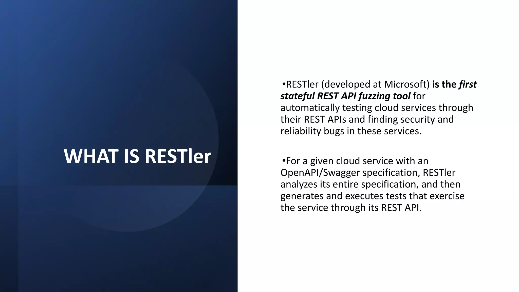 28
WHAT IS RESTler
•RESTler (developed at Microsoft) is the first
stateful REST API fuzzing tool for
automatically testing cloud services through
their REST APIs and finding security and
reliability bugs in these services.
•For a given cloud service with an
OpenAPI/Swagger specification, RESTler
analyzes its entire specification, and then
generates and executes tests that exercise
the service through its REST API.
 
