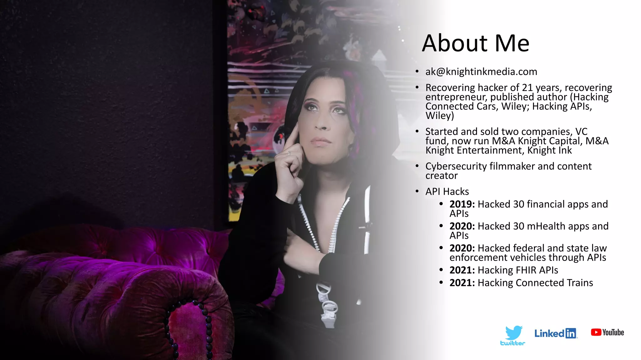About Me
• ak@knightinkmedia.com
• Recovering hacker of 21 years, recovering
entrepreneur, published author (Hacking
Connected Cars, Wiley; Hacking APIs,
Wiley)
• Started and sold two companies, VC
fund, now run M&A Knight Capital, M&A
Knight Entertainment, Knight Ink
• Cybersecurity filmmaker and content
creator
• API Hacks
• 2019: Hacked 30 financial apps and
APIs
• 2020: Hacked 30 mHealth apps and
APIs
• 2020: Hacked federal and state law
enforcement vehicles through APIs
• 2021: Hacking FHIR APIs
• 2021: Hacking Connected Trains
 