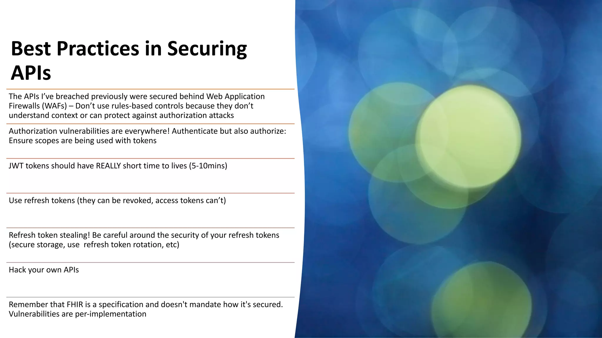 30
Best Practices in Securing
APIs
The APIs I’ve breached previously were secured behind Web Application
Firewalls (WAFs) – Don’t use rules-based controls because they don’t
understand context or can protect against authorization attacks
Authorization vulnerabilities are everywhere! Authenticate but also authorize:
Ensure scopes are being used with tokens
JWT tokens should have REALLY short time to lives (5-10mins)
Use refresh tokens (they can be revoked, access tokens can’t)
Refresh token stealing! Be careful around the security of your refresh tokens
(secure storage, use refresh token rotation, etc)
Hack your own APIs
Remember that FHIR is a specification and doesn't mandate how it's secured.
Vulnerabilities are per-implementation
 