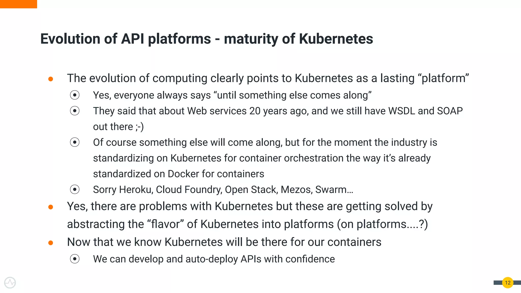 Evolution of API platforms - maturity of Kubernetes
● The evolution of computing clearly points to Kubernetes as a lasting “platform”
⦿ Yes, everyone always says “until something else comes along”
⦿ They said that about Web services 20 years ago, and we still have WSDL and SOAP
out there ;-)
⦿ Of course something else will come along, but for the moment the industry is
standardizing on Kubernetes for container orchestration the way it’s already
standardized on Docker for containers
⦿ Sorry Heroku, Cloud Foundry, Open Stack, Mezos, Swarm…
● Yes, there are problems with Kubernetes but these are getting solved by
abstracting the “ﬂavor” of Kubernetes into platforms (on platforms....?)
● Now that we know Kubernetes will be there for our containers
⦿ We can develop and auto-deploy APIs with conﬁdence
12
 