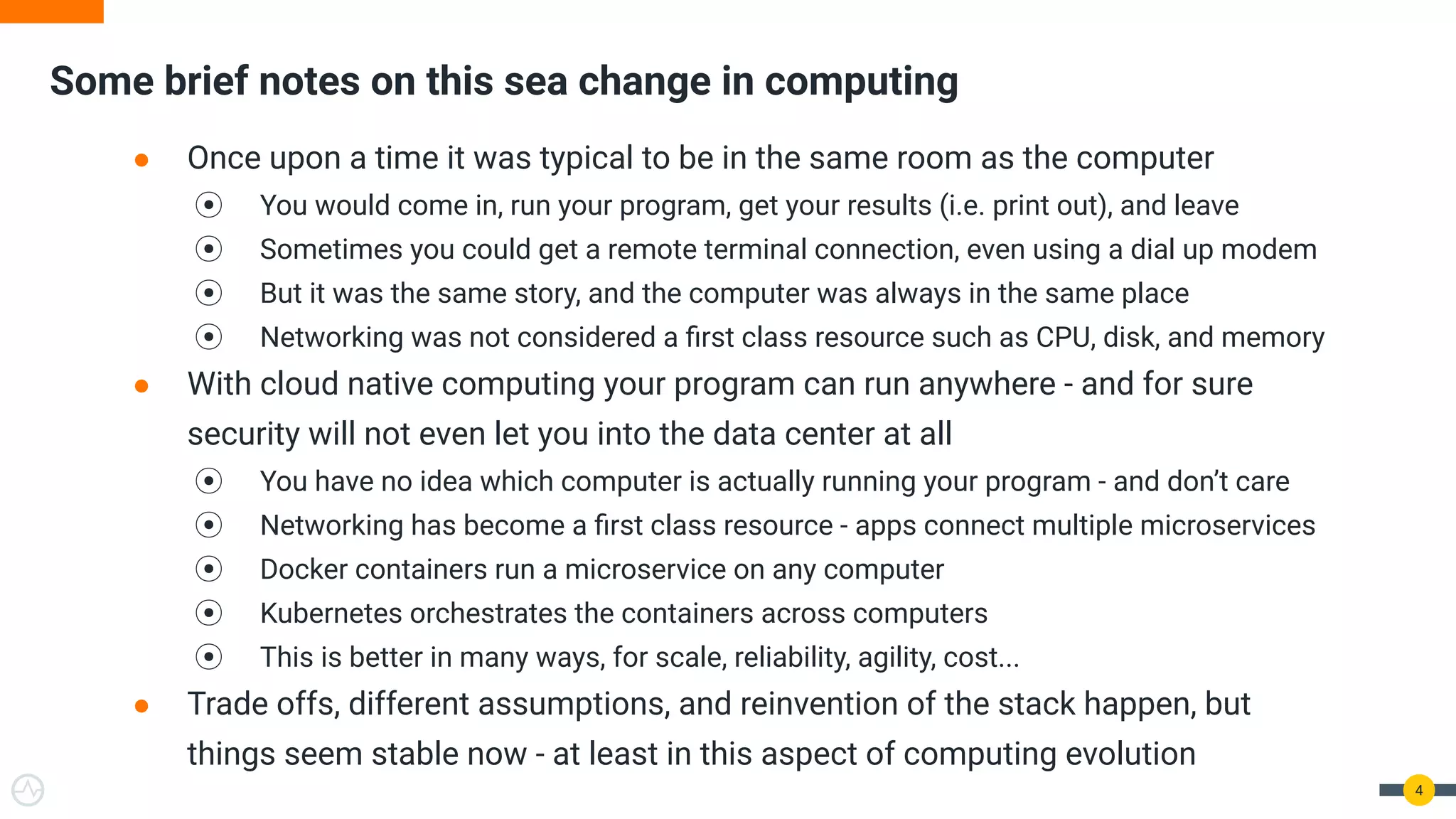 Some brief notes on this sea change in computing
4
● Once upon a time it was typical to be in the same room as the computer
⦿ You would come in, run your program, get your results (i.e. print out), and leave
⦿ Sometimes you could get a remote terminal connection, even using a dial up modem
⦿ But it was the same story, and the computer was always in the same place
⦿ Networking was not considered a ﬁrst class resource such as CPU, disk, and memory
● With cloud native computing your program can run anywhere - and for sure
security will not even let you into the data center at all
⦿ You have no idea which computer is actually running your program - and don’t care
⦿ Networking has become a ﬁrst class resource - apps connect multiple microservices
⦿ Docker containers run a microservice on any computer
⦿ Kubernetes orchestrates the containers across computers
⦿ This is better in many ways, for scale, reliability, agility, cost...
● Trade offs, different assumptions, and reinvention of the stack happen, but
things seem stable now - at least in this aspect of computing evolution
 