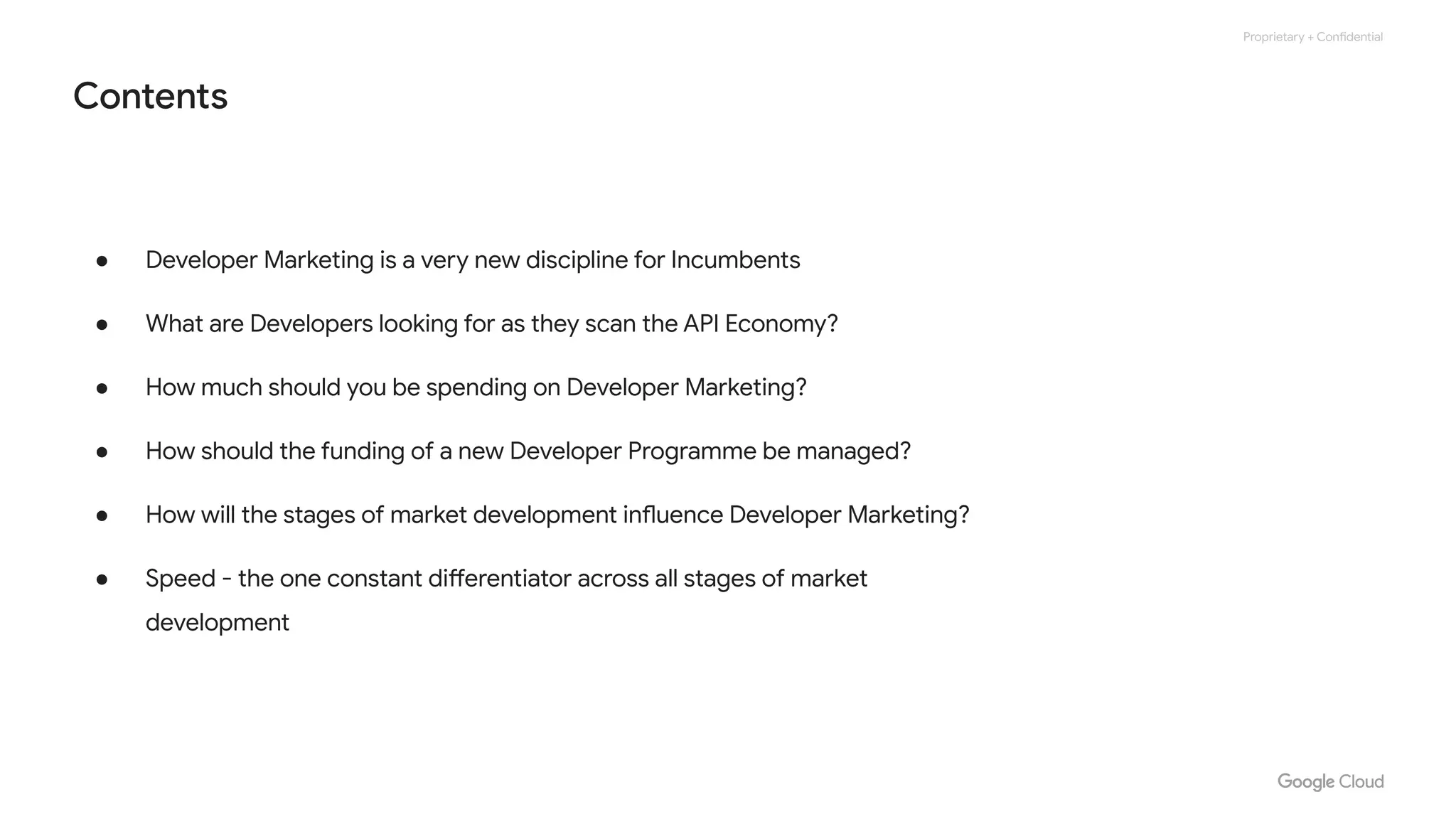 Proprietary + Confidential
Contents
● Developer Marketing is a very new discipline for Incumbents
● What are Developers looking for as they scan the API Economy?
● How much should you be spending on Developer Marketing?
● How should the funding of a new Developer Programme be managed?
● How will the stages of market development influence Developer Marketing?
● Speed - the one constant differentiator across all stages of market
development
 
