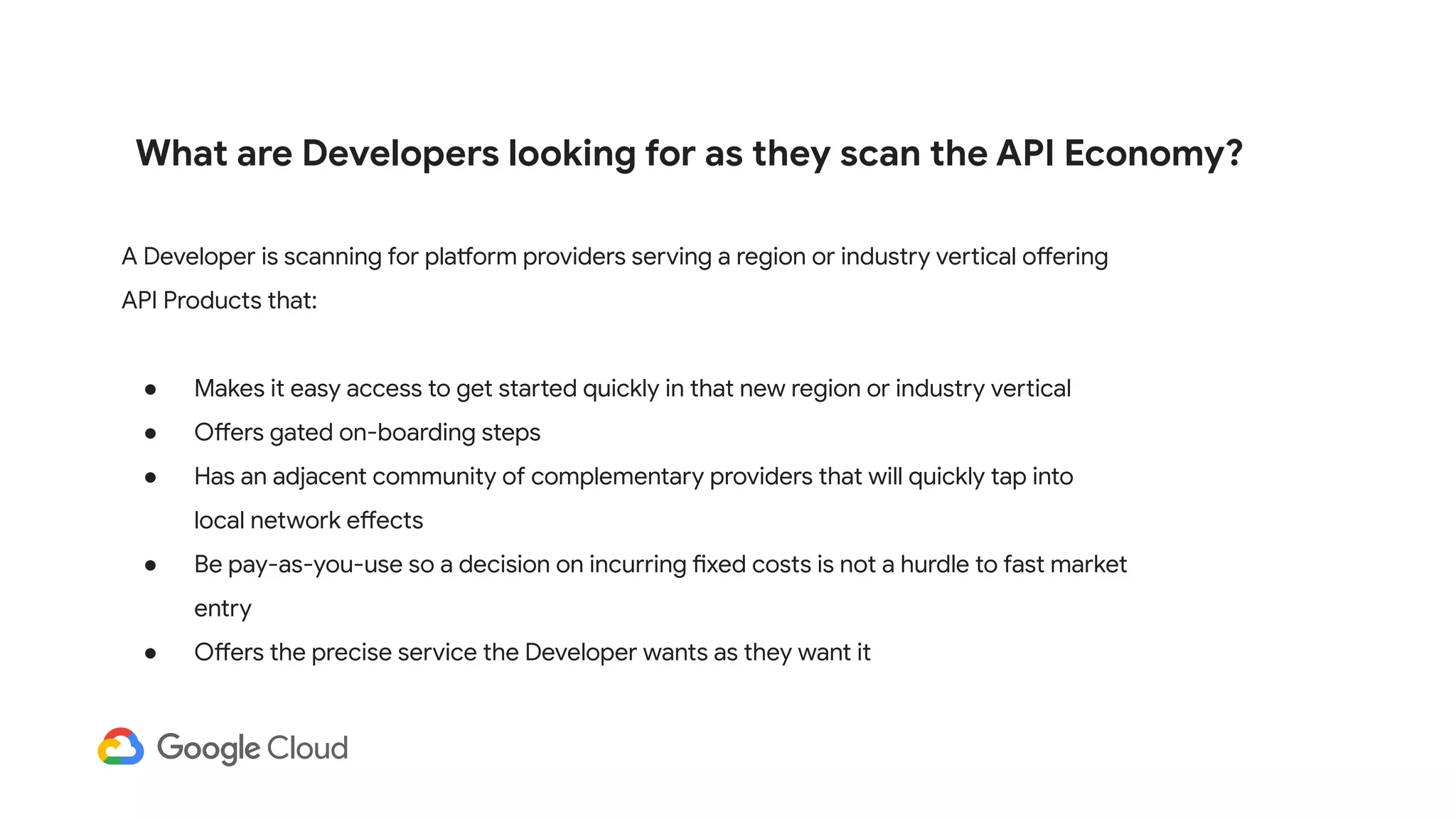 What are Developers looking for as they scan the API Economy?
A Developer is scanning for platform providers serving a region or industry vertical offering
API Products that:
● Makes it easy access to get started quickly in that new region or industry vertical
● Offers gated on-boarding steps
● Has an adjacent community of complementary providers that will quickly tap into
local network effects
● Be pay-as-you-use so a decision on incurring fixed costs is not a hurdle to fast market
entry
● Offers the precise service the Developer wants as they want it
 