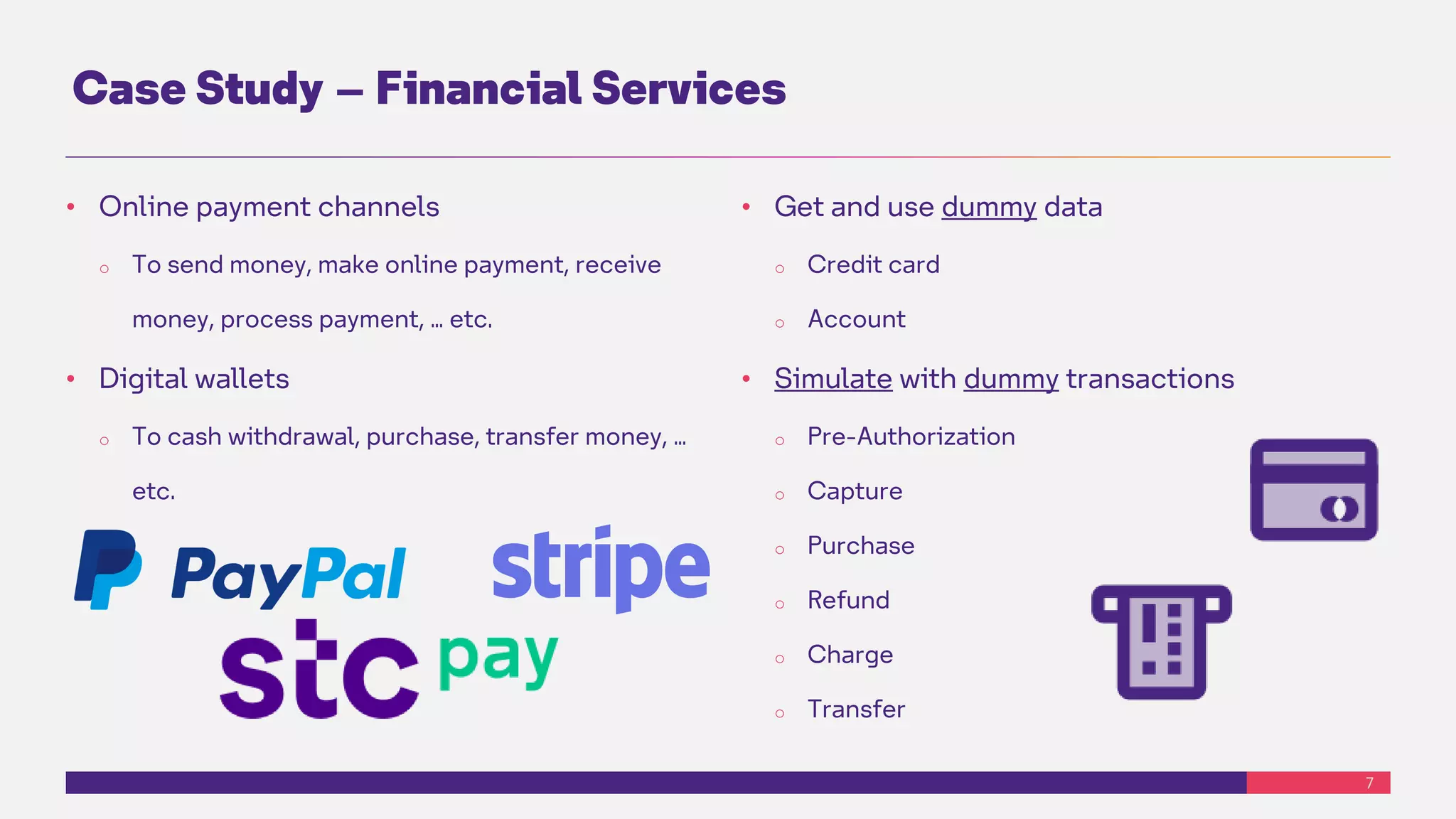 7
Case Study – Financial Services
• Online payment channels
o To send money, make online payment, receive
money, process payment, … etc.
• Digital wallets
o To cash withdrawal, purchase, transfer money, …
etc.
• Get and use dummy data
o Credit card
o Account
• Simulate with dummy transactions
o Pre-Authorization
o Capture
o Purchase
o Refund
o Charge
o Transfer
 
