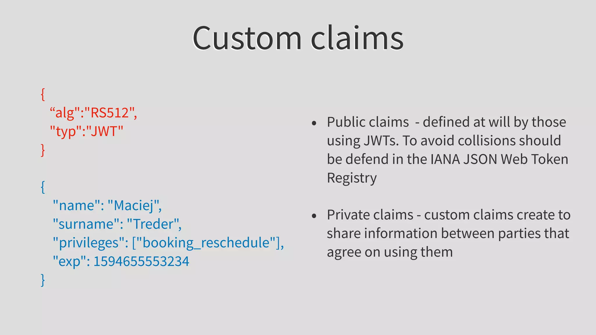 Custom claims
{
“alg":"RS512",
"typ":"JWT"
}
{
"name": "Maciej",
"surname": "Treder",
"privileges": ["booking_reschedule"],
"exp": 1594655553234
}
• Public claims - defined at will by those
using JWTs. To avoid collisions should
be defend in the IANA JSON Web Token
Registry
• Private claims - custom claims create to
share information between parties that
agree on using them
 