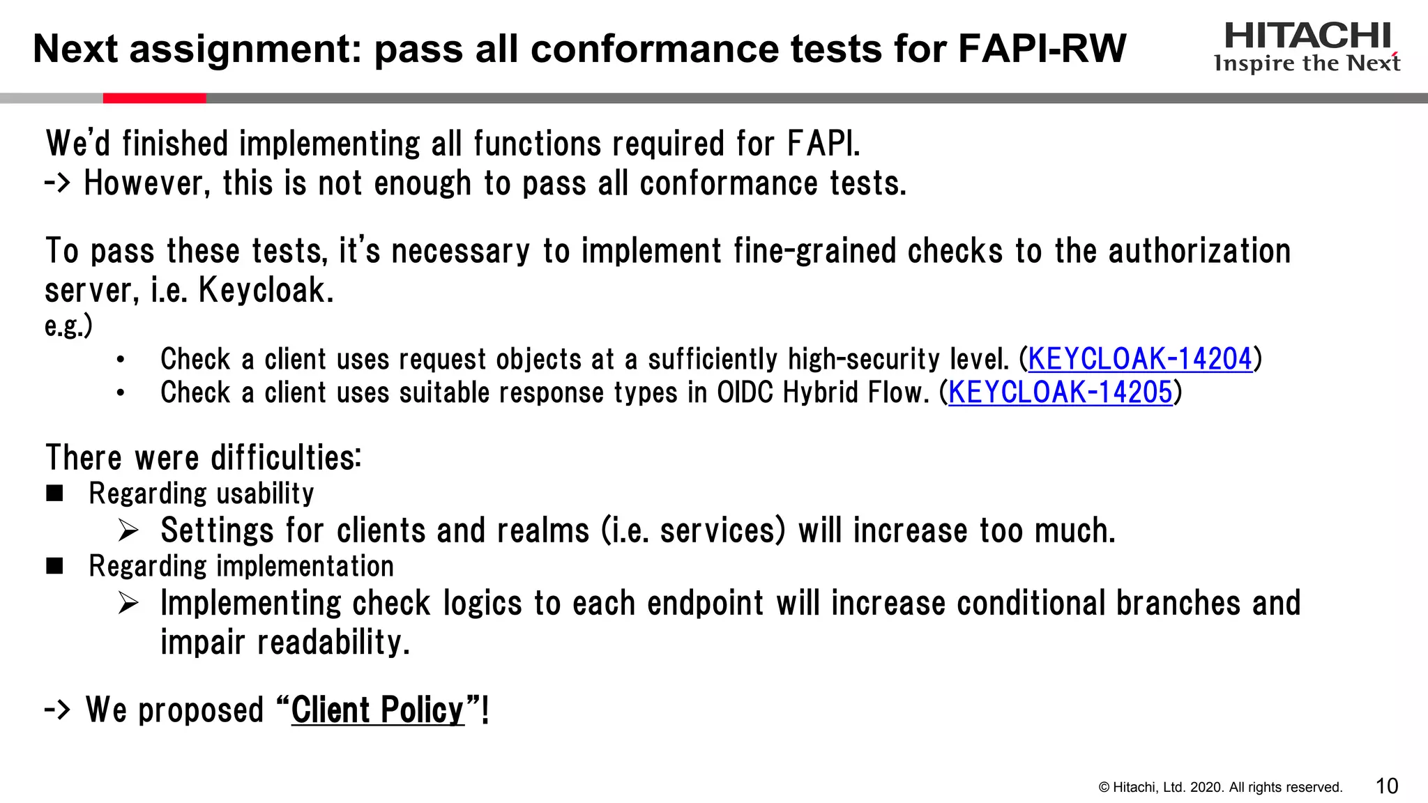 10© Hitachi, Ltd. 2020. All rights reserved.
Next assignment: pass all conformance tests for FAPI-RW
We'd finished implementing all functions required for FAPI.
-> However, this is not enough to pass all conformance tests.
To pass these tests, it's necessary to implement fine-grained checks to the authorization
server, i.e. Keycloak.
e.g.)
• Check a client uses request objects at a sufficiently high-security level. (KEYCLOAK-14204)
• Check a client uses suitable response types in OIDC Hybrid Flow. (KEYCLOAK-14205)
There were difficulties:
 Regarding usability
 Settings for clients and realms (i.e. services) will increase too much.
 Regarding implementation
 Implementing check logics to each endpoint will increase conditional branches and
impair readability.
-> We proposed “Client Policy”!
 