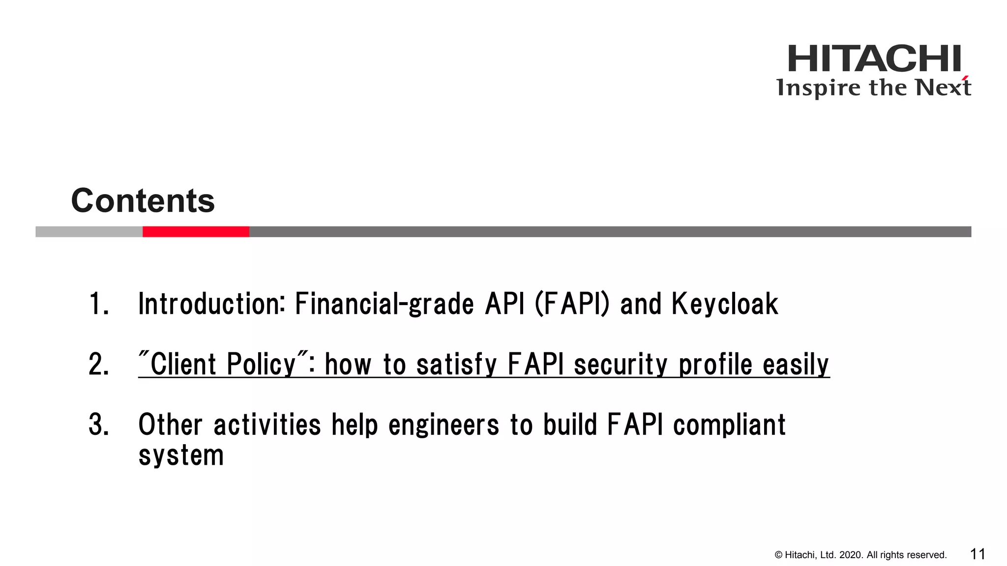 © Hitachi, Ltd. 2020. All rights reserved.
Contents
11
1. Introduction: Financial-grade API (FAPI) and Keycloak
2. "Client Policy": how to satisfy FAPI security profile easily
3. Other activities help engineers to build FAPI compliant
system
 