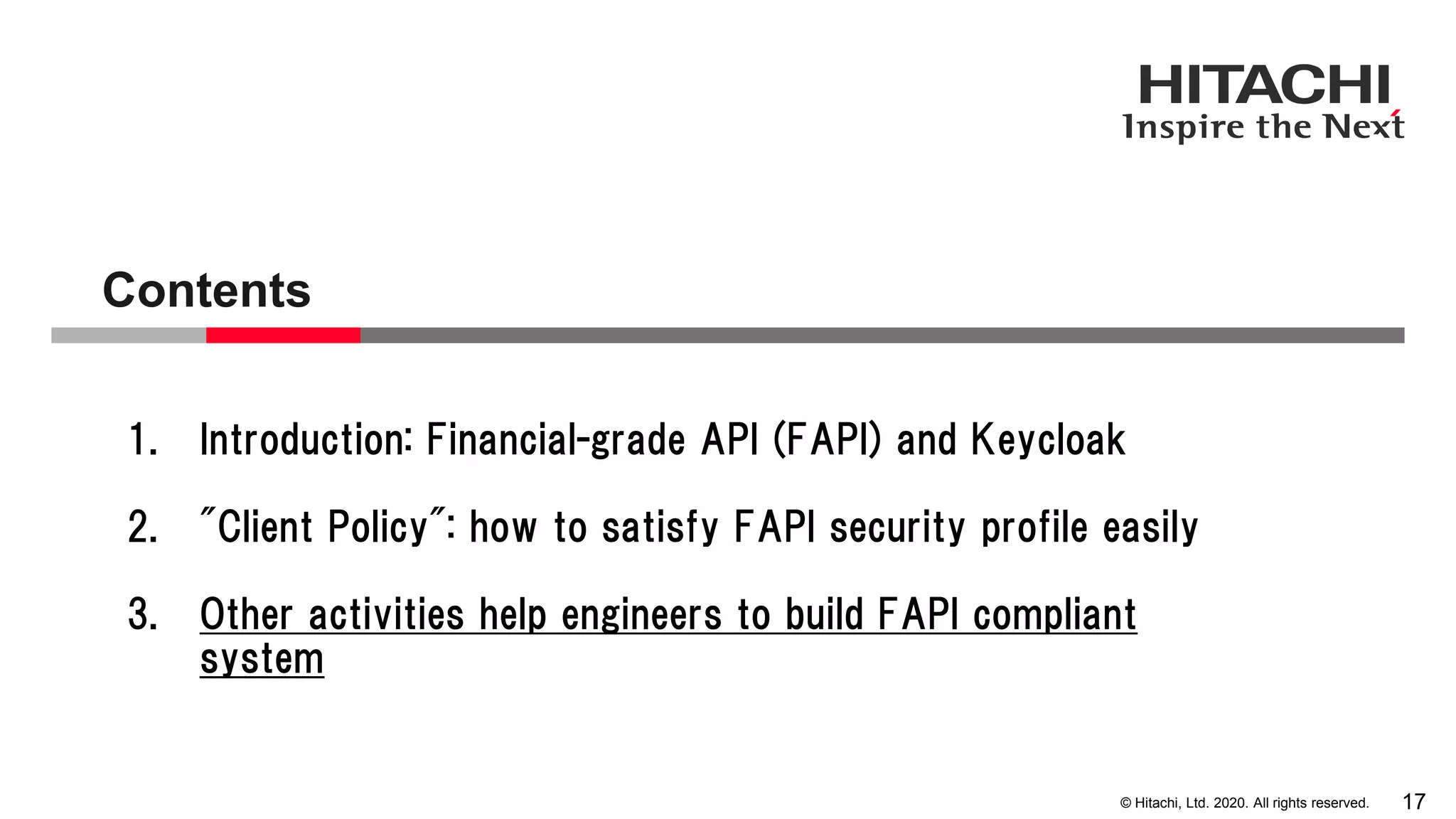 © Hitachi, Ltd. 2020. All rights reserved.
Contents
17
1. Introduction: Financial-grade API (FAPI) and Keycloak
2. "Client Policy": how to satisfy FAPI security profile easily
3. Other activities help engineers to build FAPI compliant
system
 