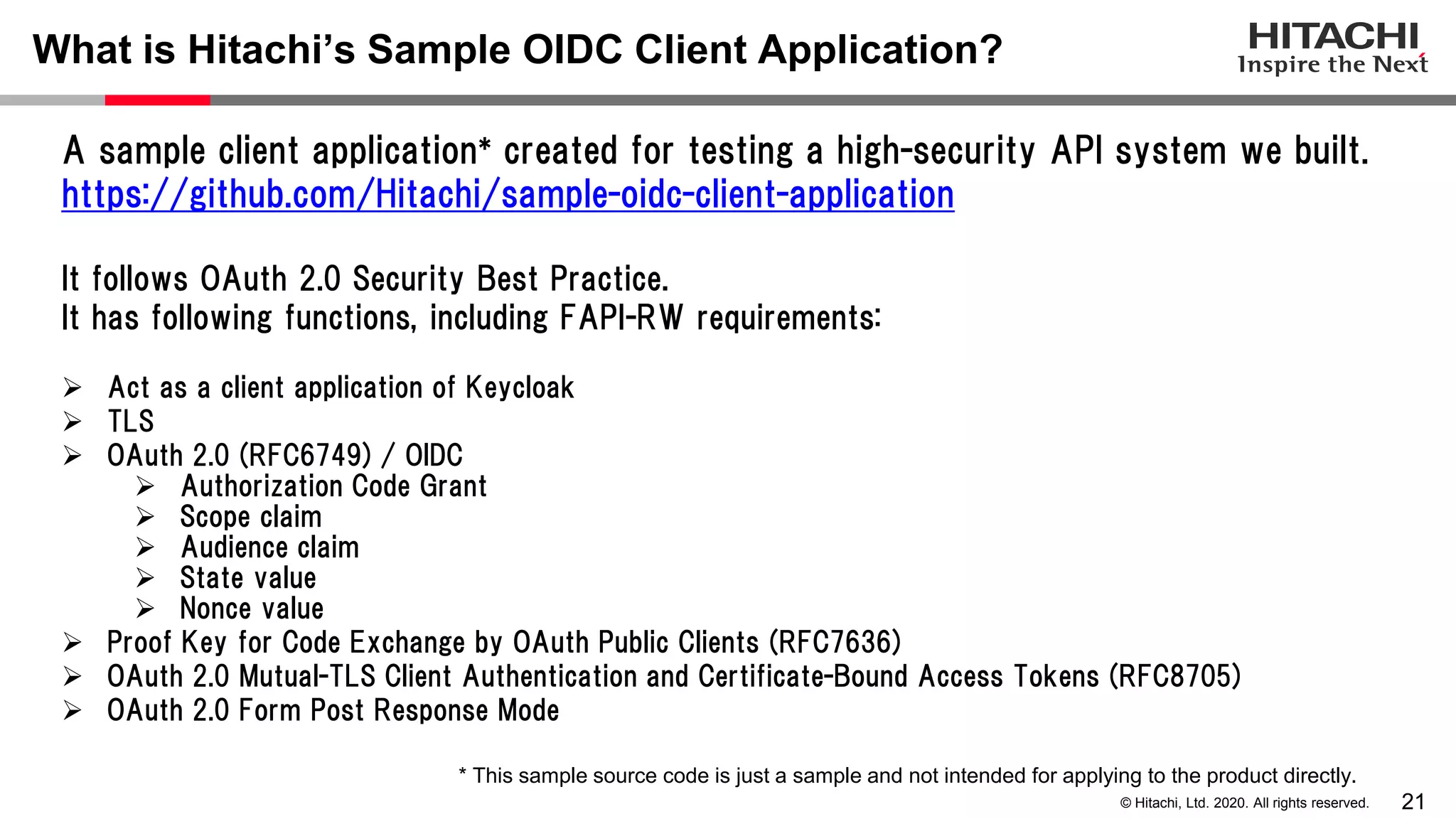 21© Hitachi, Ltd. 2020. All rights reserved.
What is Hitachi’s Sample OIDC Client Application?
A sample client application* created for testing a high-security API system we built.
https://github.com/Hitachi/sample-oidc-client-application
It follows OAuth 2.0 Security Best Practice.
It has following functions, including FAPI-RW requirements:
 Act as a client application of Keycloak
 TLS
 OAuth 2.0 (RFC6749) / OIDC
 Authorization Code Grant
 Scope claim
 Audience claim
 State value
 Nonce value
 Proof Key for Code Exchange by OAuth Public Clients (RFC7636)
 OAuth 2.0 Mutual-TLS Client Authentication and Certificate-Bound Access Tokens (RFC8705)
 OAuth 2.0 Form Post Response Mode
* This sample source code is just a sample and not intended for applying to the product directly.
 
