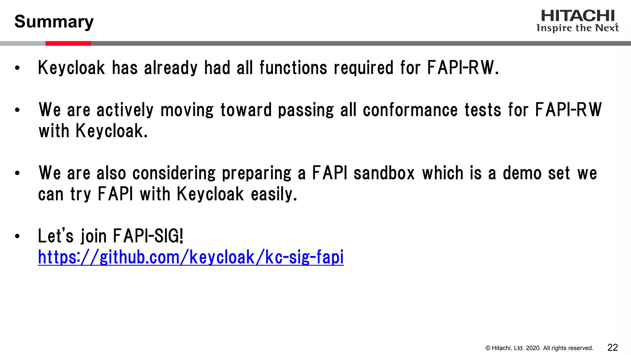22© Hitachi, Ltd. 2020. All rights reserved.
Summary
• Keycloak has already had all functions required for FAPI-RW.
• We are actively moving toward passing all conformance tests for FAPI-RW
with Keycloak.
• We are also considering preparing a FAPI sandbox which is a demo set we
can try FAPI with Keycloak easily.
• Let's join FAPI-SIG!
https://github.com/keycloak/kc-sig-fapi
 