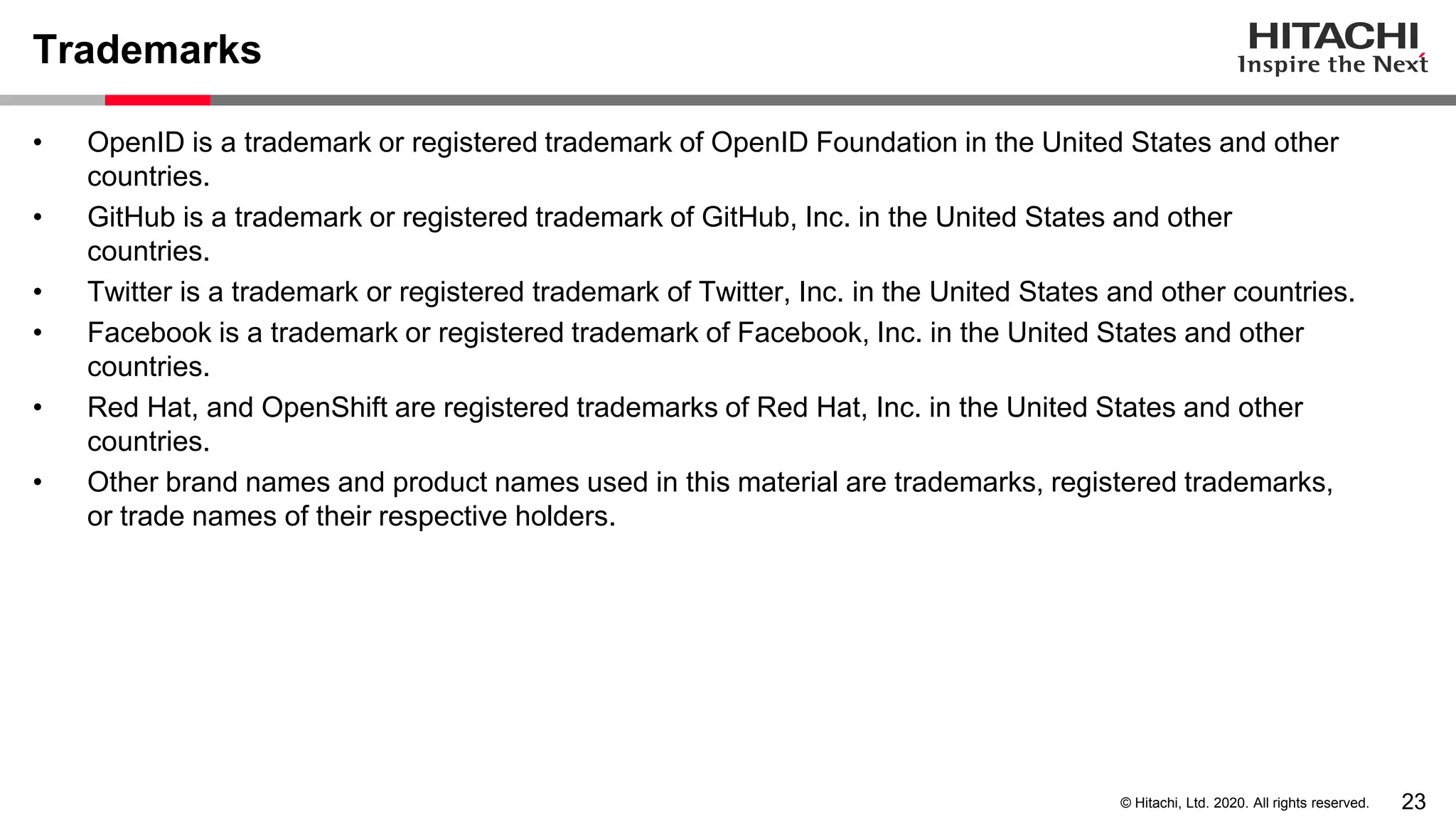 23© Hitachi, Ltd. 2020. All rights reserved.
Trademarks
• OpenID is a trademark or registered trademark of OpenID Foundation in the United States and other
countries.
• GitHub is a trademark or registered trademark of GitHub, Inc. in the United States and other
countries.
• Twitter is a trademark or registered trademark of Twitter, Inc. in the United States and other countries.
• Facebook is a trademark or registered trademark of Facebook, Inc. in the United States and other
countries.
• Red Hat, and OpenShift are registered trademarks of Red Hat, Inc. in the United States and other
countries.
• Other brand names and product names used in this material are trademarks, registered trademarks,
or trade names of their respective holders.
 