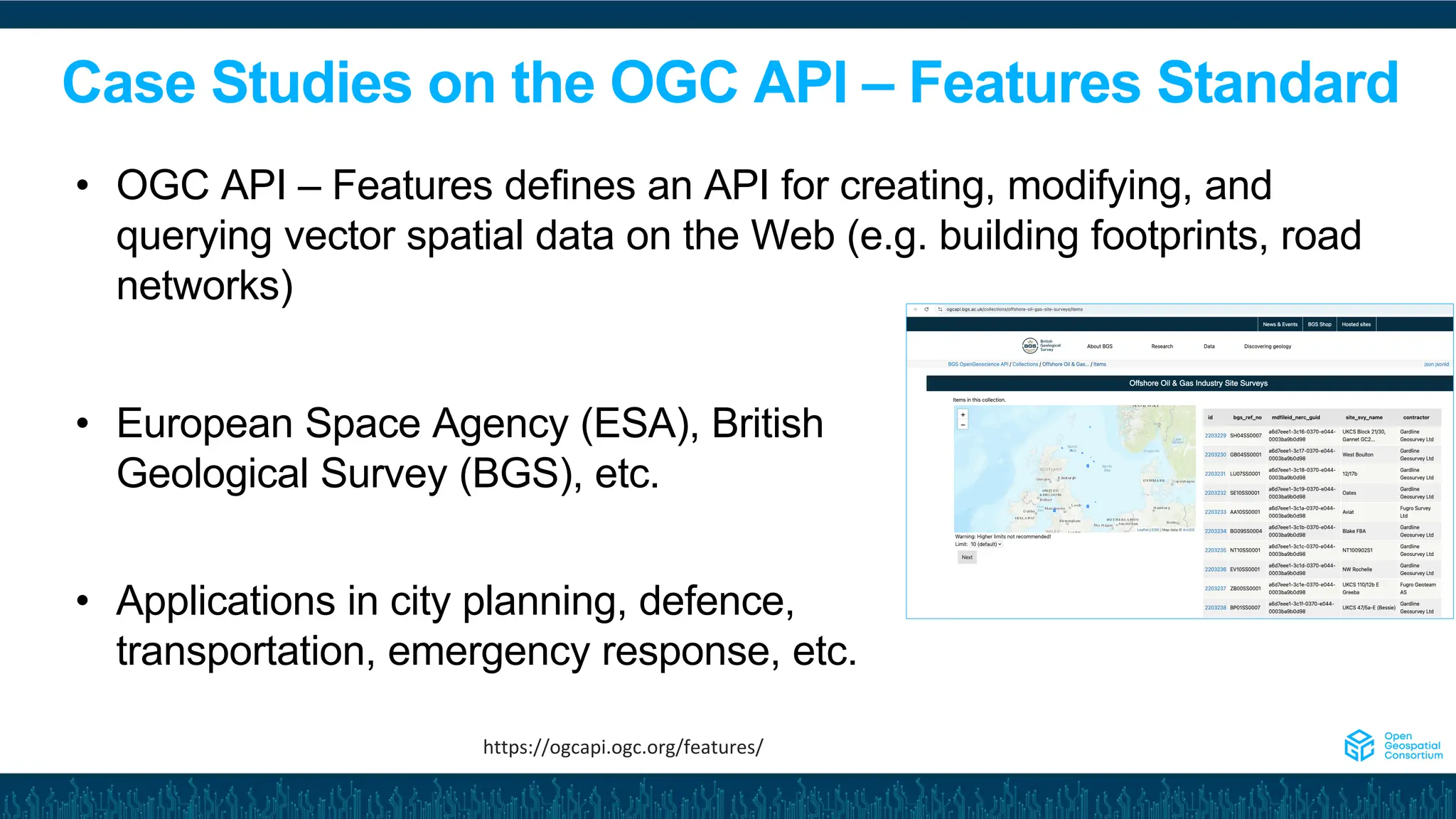 Case Studies on the OGC API – Features Standard
• European Space Agency (ESA), British
Geological Survey (BGS), etc.
• Applications in city planning, defence,
transportation, emergency response, etc.
• OGC API – Features defines an API for creating, modifying, and
querying vector spatial data on the Web (e.g. building footprints, road
networks)
https://ogcapi.ogc.org/features/
 