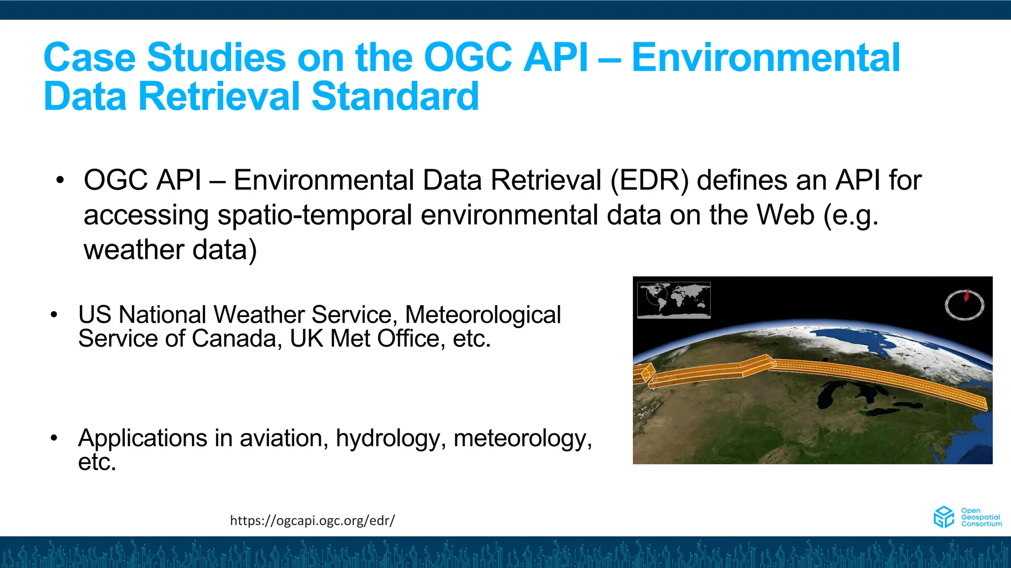 Case Studies on the OGC API – Environmental
Data Retrieval Standard
• US National Weather Service, Meteorological
Service of Canada, UK Met Office, etc.
• Applications in aviation, hydrology, meteorology,
etc.
• OGC API – Environmental Data Retrieval (EDR) defines an API for
accessing spatio-temporal environmental data on the Web (e.g.
weather data)
https://ogcapi.ogc.org/edr/
 