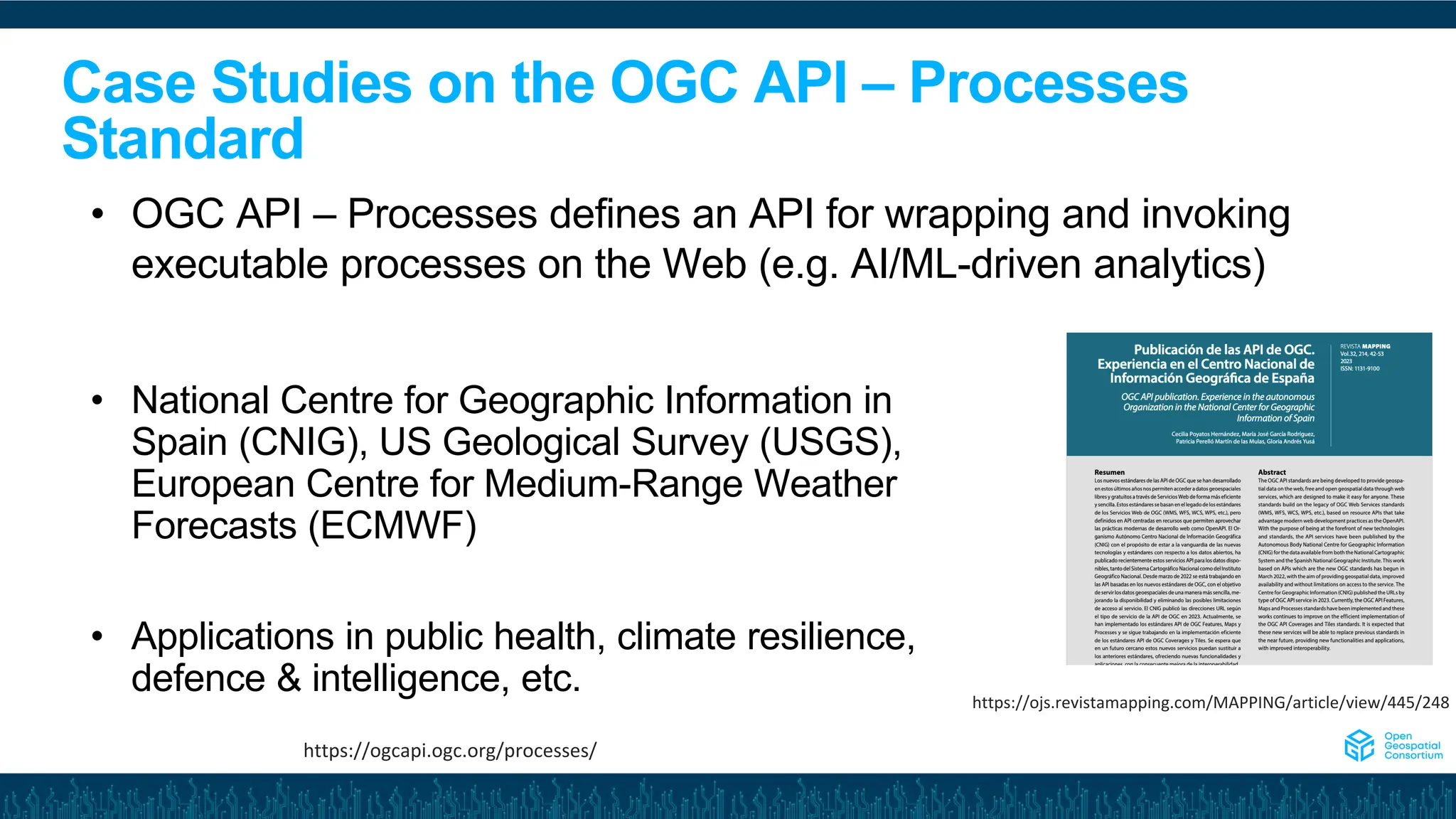 Case Studies on the OGC API – Processes
Standard
• National Centre for Geographic Information in
Spain (CNIG), US Geological Survey (USGS),
European Centre for Medium-Range Weather
Forecasts (ECMWF)
• Applications in public health, climate resilience,
defence & intelligence, etc.
• OGC API – Processes defines an API for wrapping and invoking
executable processes on the Web (e.g. AI/ML-driven analytics)
https://ogcapi.ogc.org/processes/
https://ojs.revistamapping.com/MAPPING/article/view/445/248
 