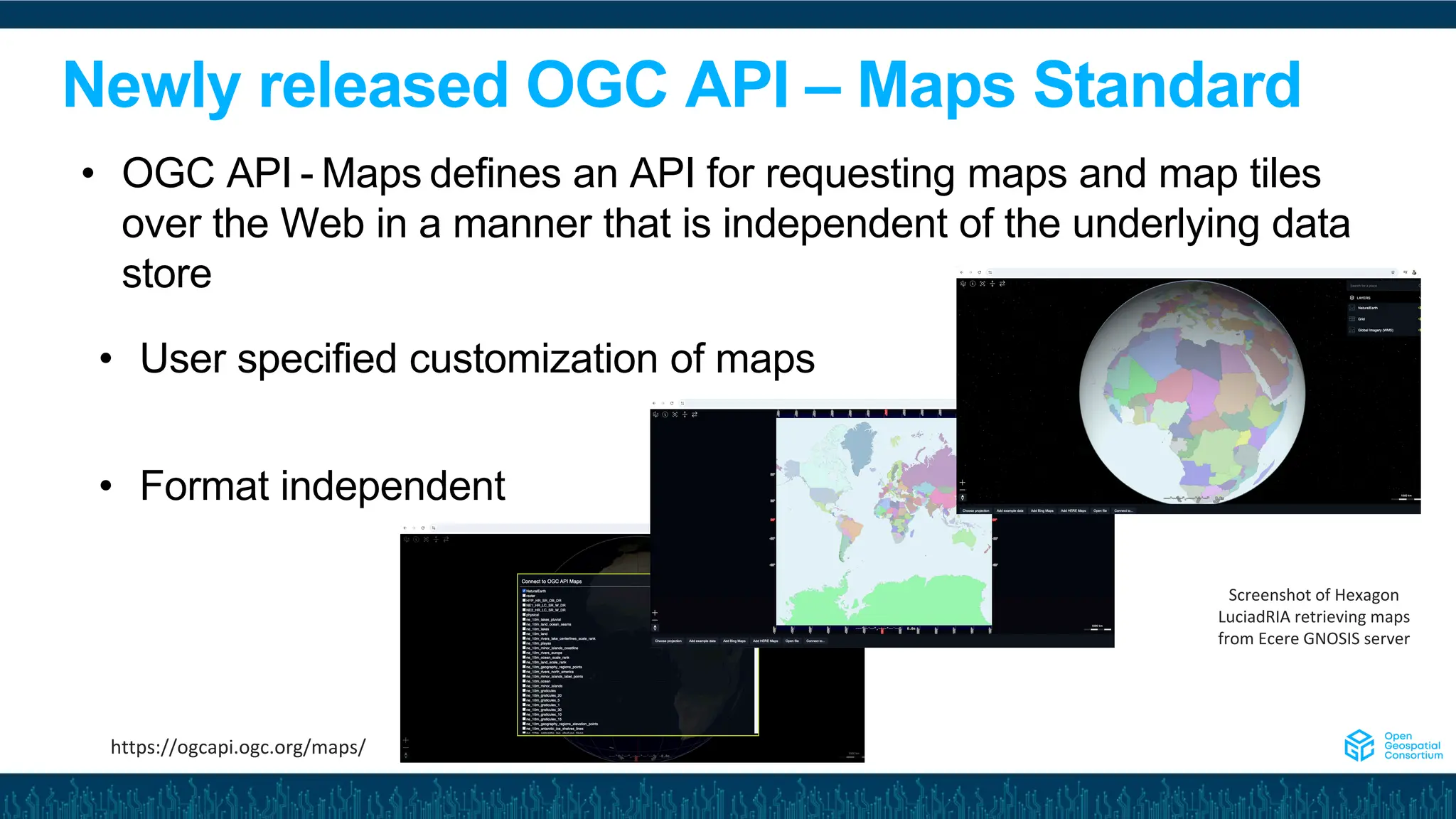 Newly released OGC API – Maps Standard
• User specified customization of maps
• Format independent
• OGC API - Maps defines an API for requesting maps and map tiles
over the Web in a manner that is independent of the underlying data
store
Screenshot of Hexagon
LuciadRIA retrieving maps
from Ecere GNOSIS server
https://ogcapi.ogc.org/maps/
 